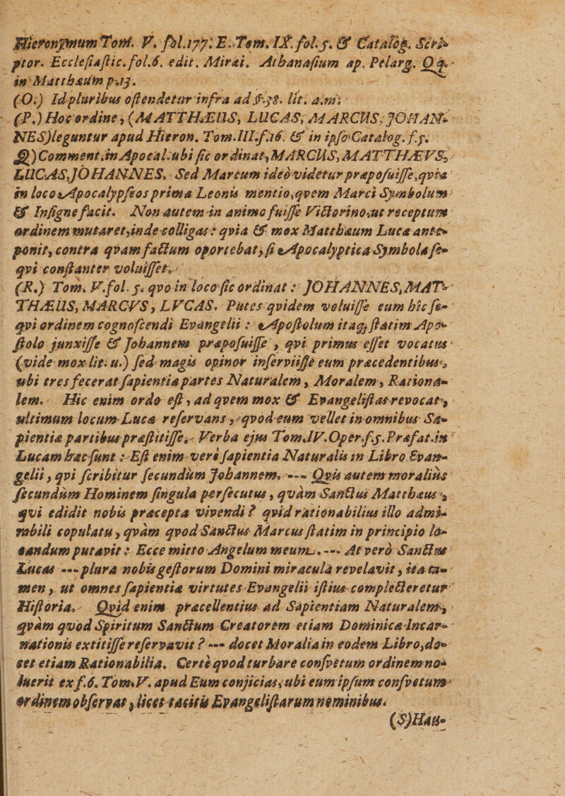 ffllmnpmm 'Toni. F, fbl.ifyl E.Tsm. Lt.foLj. &amp; €at/dbg. Si*fc ptor. Ecclejiafiic.folA, edit. Adirai. Atbanafium ap, PcLrg. Qf* inMattbauto pjy. (O.) Idpturibus o(tendetur infra ad fyB. Iit, a.nii (P.) Hos ordine, (MATTHAEUS, LUC AS; MARCUS ;jmiAN* NES)leguntur apud Hitron* TvM.IILf.if. &amp; in ipfaCatahg.fp, £j£)Comment.inApocahuhi fic ordinat}MARCUSATTHMVS^ LUCASjOHAMNES, Sed Marcum ideo videtur prapofuijfe.qvm in loco^Apocalypfeosprima Leonis mentio,qv em Marci Symbolum &amp; Infigne facit. Non autem in animo fmjfe Fittorino%ut receptum mdinem mutAretdnde coUigas: qvi a &amp; mox Mattbaum Luca ante* ponite contra qvamfattum oportebat r/i zApocalyptica Symbol A fi* qvi conftanter voludjfeti (R,) Tom. F.fol. j. qvotn loco(tc ordinat: JOFtANNES, MAT* THASUS, MARCVS, LFCAS. Rates qvi dem volui (fi cum hic fi* qvi ordinem cognofcendi Evangelii: tApoflolum it4%ftatimApo* ftolo junxiffe &amp; ]oh annem prapofuifi , qvi primus ejfet vocatus (vide mox Iit* u) fed magis opinor infirviijje eum pracedentibm ? ubi tres fecerat fapientia partes Naturalem, Moralem* Rationa¬ lem* Hic enim ordo eft* ad qvem mox &amp; Epangeliftasrevocat*, ultimum locum*Luca refervans, qvod eum vellet in omnibus Sa¬ pientia partibuspraftttijfe, Ferba ejus TomJV.Operfy. Prafat.m Lucam bac funt; Eft enim veri fapientia Naturalis m Libro Evan¬ gelli * qvi fer ibit ur fecundum Jvb annem* — • Qyis autemnroralim fecundum Hominem fingula perfecutus, qvam SanUus Matthaus ^ qvi edidit nobis praeopta vivendi ? qvid rationabilius illo admi¬ rabili copulatu , qvam qvod Sanftus Marcus ftatim in principio l&amp;~ § an dum putavit; Ecce mitto Angelum meumu. — At vero SanPhze Lucos ■—plura nobisgeftorum Domini miracula revelavit, ita ta¬ men y. ut omnes fapientia virtutes Evangeliiiflim comple fleretur Hiftoria, Qvid enim praceUentius ad Sapientiam Naturalem'% qvam qvod Spiritum Sanflum Creatorem etiam Dominica Incar¬ nationis extitifferefirvavit ? — docet Moralia in eodem Libro,do* set etiam Rationabilia. Certe qvod turbare confictum ordinem no* Suerit exf.6. Tom%V. apud Eum conjicias&lt;ubi eumipfum confvetum* wdwmobfervat fiieettmtk Evangilifiarum nominibus*