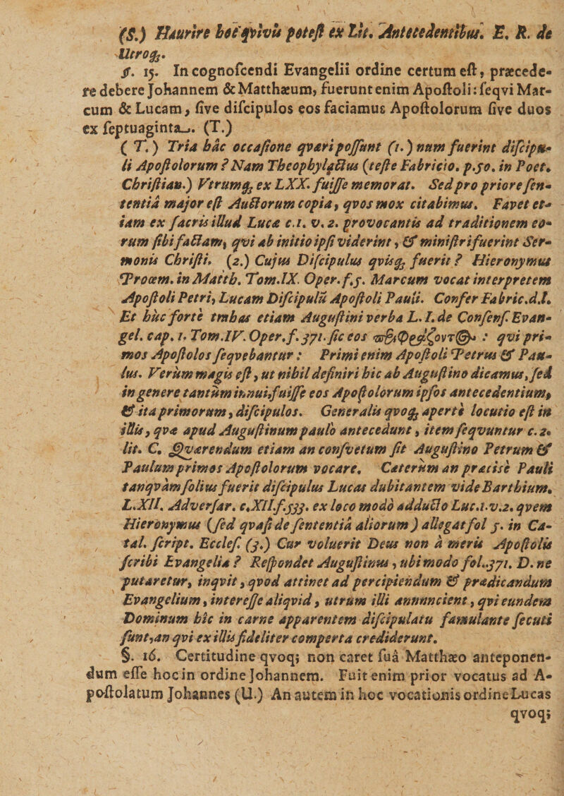 ($.) Hturirc befspvlvls pttefi ex Iit. Anteteiemltui\ E. R. it Utrofa. jr. 15. In cognofccndi Evangelii ordine certum eft, praecede- j*e debere Johannem &amp; Matthaeum, fuerunt enim Apoftoli: feqvi Mar¬ cum &amp; Lucam, five difcipulos eos faciamus Apoftolorum five duos ex feptuaginta-i. (T.) ( T.) Tria bdc occapone qvari pojfunt (1.) num fuerint difcipts* li Apoftolorum ? Nam TheopbylpUus (jefte Fabricio, p.yo. in Poet♦ Cbriftian.) Vtrumfc ex LXX. futjfe memorat. Sed pro priore fen- t entia major eft Aurorum copia, qvos mox citabimus. Favet et* tam ex facris illud Luca c.i. v. 2. provocantis ad traditionem eo• rum fibifattam% qvi ab initio ipfi viderint, Cf miniftr i fuerint Ser- monis Cbrifti» (2.) Cujus Difcipulus qvisfo fuerit ? Hieronymus fprocem.in Mattb. Tom.lX. Opsr.fy. Marcum vocat interpretem Apoftoli Petri, Lucam Difcipulu Apoftoli Pauli. Confer Fa bric.d.t* Et huc forte t rabas etiam AuguftiniverbaL.I.de ConfenfEvan- gei. cap. 1. Tom.lVOper.f. jyi.fic eos &lt;zs&amp;@e#(jovT@* : qvi pri¬ mos Ape fidos feqvebantur; Primi enim Apoftoli Petrus &amp; Pau¬ lus. Vcritm magis eft, ut nibil definiri bic ab Auguftino dicamus ,/ed in genere tantum innuifuijfe eos Apo ii olorum ipfos antecedentium# 9$ ita primorum, difcipulos. Generalis qvofy aperti locutio eft in i Sis y qva apud Auguftinum paulo antecedunt, item feqvuntur c. Iit. C. arendum etiam an confvetum fit Auguftino Petrum &amp; Paulum primos Apoftolorum vocare. Caterum an pratise Pauli tanqvamfolius fuerit difcipulus Lucos dubitantem videBarthium* L.Xll, Adverfar. c.XIlf.yjj, ex loco modo adduflo Lnc.i.v.2. qvem Hieronymus (fed qvaft de fententia aliorum ) allegatfol j. in Ca- tal. feript. Ecclef (j.) Cur voluerit Deus non a meris Apo {lolia feribi Ev ange lia ? Refpondet Auguftwm, ubi modo foL.yyi. D. ne putaretur, inqvit, qvod attinet ad percipiendum &amp; prodic andum Evangclium, interejje ali qvi d, utrum illi annnncient, qvi eundem Dominum bic in carne apparentem difdpulatu famulante fecuti funt-son qvi ex illis fideliter comperta crediderunt. §. 16. Certitudine qvoq; non caret fua Matthaeo anteponen¬ dum efTe hoc in ordine Johannem. Fuit enim prior vocatus ad A- poftolatum Jolignnes (U.) An autem in hoc vocationis ordine Lucas «jvoqs