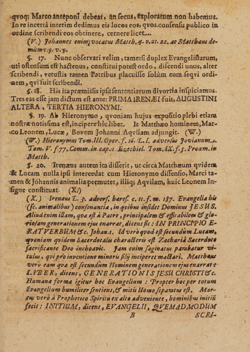 r , ' ^ -i- , • -  &gt; -\' . * ■ i . *&lt;sjvaq? Mareodnrepon! debeat, ^ftfecu^€xpforltum flon babemuf@ In re incerta interim dedimus eis locos eos? qva&amp;confenfu publico m ordine fcribendfeos obtinere., cernere licete. (F.) Jehannts emmfvocattu Mattbv*2Uzz*m Maubatu de* mumrysvsf. §. 17. Nuneobfervari velim, tametfi duplex EvangelH!aruras vtiti oRetifum eft ha$cnus, conftitui poteft ordo 9 difeendi urnis, alter Scribendi, vetuflis tamen Patribus placuiffe folum cum feqvi ordi¬ nem &gt; qvi fuit feribendi. iS. His rea praemisfis ipfa fententiaram divortia itffpiciamus» Tres eas effe jam didum eft ance: PRIMA iRENiEIfuk* AUGUSTINI ALTERA , TERTIA HIERONYMI. §. 19. Ab Hieronymo &gt; qvotviam hujus expofitio plebi etiam noftractiotisfima e ft, i n ci p e redi i clib et. Is Matthaeo hominem&gt;Mar- Leonem,(Lucae y Bovem Johamii Aqvilam adjungit. (W.) f!P\) Hieronymus Tem.liL Qper.f. 16. 'L. /. adverfm Jovianum-»* Tom.F' capsi, M^echieL 1 om.iX.fij.Prexm. in Mattb. §* io, Trenaeus autem ita di fieri t, ut circa Matthaeum qvidetm c^c Lucam nulla ipli intercedat cum Hieronymo diiTenHo,Marci ta¬ men &amp; Johannis animaliapefmutet^ iiliq; Aqvilam* huic Leonem In- iGgrte conftituat. (Xv) (X.) Irenam X. adperfi h are fi c. u.f. m. 187* Evan geli a bfc (fc. animalibus ) ccnfonansia, inqvivm infide t Dominus JESHS* Aliud enim illam* qva eftk Patre y principalem (fejficabilem (fglo» vio(am generationem ejus enarrat, dicensfic: IN PRINCIElO E- MATVERBUM &amp;c. Joban.i. Id vero qvodeft fecundum Lucam» veniam qvidem Sacerdotalis cbaraffleris eft Zacbaria Sacerdoti facrificante Deo inchoavit. Jam enim faginatus parabatur vi- iulus * qvipro inventione minoris filq inciperet mafflari. Mattbatu ver o eam qva eft fecundum Hominem generationem ejus enarrat t' LIBER, dicens, GENERATIONIS JESU CHRISTI (fc. Humana forma igitur boc Evangelium : Er opter boc per totum EvAngclium humiliterfientiensy(f mitis Homo fiparatus eft. Mar¬ sus vero a Prophetico Spiritu exalto adveniente, hominibus imtiu fecit; INITIUM, dicens, EFANCjELU, ^VEMADMODUM M S CRI-