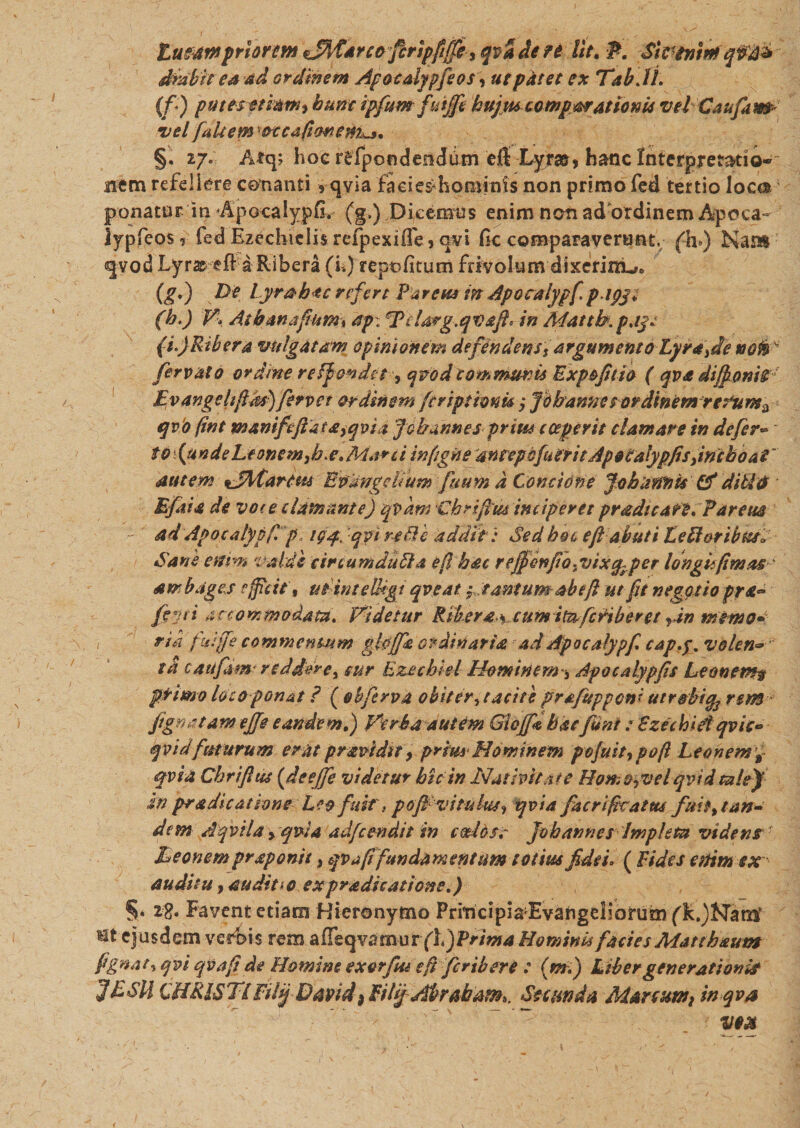 tueam priorem zffytarco ftrlpfiffiy qva de fi lit.P. SivtninfqM* dlabit ea ad ordinem Apocdypfeos, ut patet ex TabJl. (fi) putescebam, hunc ipfum fiuijfe hujus comparationis vel Caufam* velfaltemotcafimem^, §. 27. Atq; hoc rfcfpondendum cft Lyras, hanc Interpretatio¬ nem refellere cenanti 9 qvia faeiesdiominis non primo fed tertio loca ponatur in Apocalypfi. (g.) Dicemus enim non ad ordinem Apoca- lypfeos ? fed Ezeclnclis refpexiffe , ovi fic comparaverunt, fh*) Nam qvod Lyras elf a Ribera (i.) repofitum frivolum dixerini^, (gf) De Lyrahtc refert Far em in Apocalypf. p ipj* (b.) V, Atbanafium% ap. ffcUrg.qvafi in Mattb.p.tyc (i.)Ribera vulgatam opinionem defendens, argumento Lyra,de notie fervat0 ordine re If obdet, qvodcommunis Exp&amp;fitio ( qva difionU Ev ange hfids) fervet ordinem [criptionU; fdbannee ordinem rePurte^ qv'o (int waniftftat£,qvii Jobarmes prius cceperit clamare in defer- to funde Ltonem,h.e\ Marci infigne antep 0fu erit Ap 9 Calypfis, inchoat' autem *jWartm Bpdngclium fuum d Concione johannistf ditldf B fit i a de vote clamante) qvdm Chrifitu inciperet pradteate. Parcus - ad Apocalypf p igq. qyi re Ac additi Sed boo ejl abuti LeHoribtts» Sane enim valde circumduAa e fi hac rejfcnfio.vixq-per longi (imas ' ambages efficitutintelUgi qveat j.tantumab e(i ut fu negotio pra- fi-Jl'i accommodata. Videtur Riberdi cum itnfcnberet vin memo* , ria faijfe commentum ghjfa ordinaria ad Apocalypf cap.y. volen* tti caufam' reddere, cur Ezechisl Hominem * Apocalypfs Leonem? primo loco ponat ? ( obfirva obit er, tacite prafttpponi utrobiq, rem- fgnatamejfe eandem,) Verba autem Gidjfcbde fini : BzechiAqvis- qvidfttturum erat p ravidi t, prius Hominem pojuit,pofi Leonemp fvia Chrifltu {deejfe videtur hic in Nativitate Homo^velqvid tale) in pradic at bone Leo fuit, pofi vitulus, qvia facrifkatus fuit, tan¬ dem Aqvila &gt; qvla adfcendit in cedoss Jobannes Impleta videns ' Leonem praponit, qvafifundamentum totius fidei, ( Fides enim ex¬ auditu , auditi 0 expradicatione.) §• 2g. Favent etiam Hieronymo PrincipiaEvangeliorum (k.)Naro* Ht ejusdem verbis rem a fle q va mu r (h J Prima Homini facies Matthautn fignat, qvi qva fi de Howsne exerfm e fi feriber e : (mf) Liber generationis fESll CHRISTIFilij David&gt; FilijAbrabam*, Secunda Marcum,t in qva ■  •' : _ ' ~ VfX
