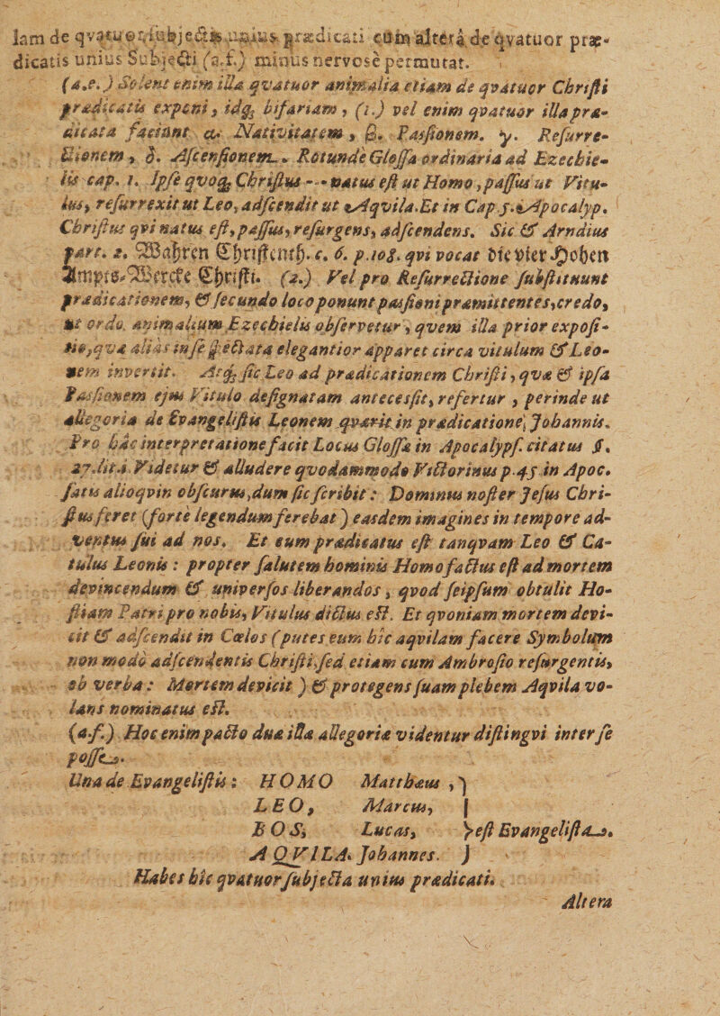 lam die .gradkati cum alterae ovatuor prae¬ dicatis unius Subjeci (a,£) minus nervose permutat. (a.e fiSolent enim illa qvatuor animalia etiam de qvatuor Cbrifii f radicatu exponi, idgs bifariam, (i.) vel enim qvatuor illapra dicata faciant a* Nativitatem , fi. Rasfionem. y. Refurre- Bionem , $. Affenfionem~ + Retunde'GiojTa ordinaria ad Etzccbie- iis cap. /. Ipfe qvotfc Chrifius —• natus eft ut Homo ,p affusae Vitu- iuSf refur rexit ut Leo% adfiendit ut tAqviUEt in Cdpj.^Apocalyp. Chrifius gvi natus efi%paffiurrefurgens, adfcendens. J/V Arndius fare. t. 2B$rcn S^nfTcm^-V. 6. p.ioLqvi vocat l\FQkxS2$Uxt !2BcrdfC f&gt;.) Vel pro RefurreUione fubfittHunt pradieatimem, &amp; fecundo loco ponunt pmfioni pr amittent es,credo. Ut ordo, animalmm Ezccbidu obfirvetur , qvem illa prior expofi- oiofqva aliks tnje fiBata elegant ior apparet circa vitulum i'i Leo- 96tn invertit. Atcfi ficLe® ad pradicationem Cbrifii, qva &amp; ipfa fas firmem tjm Vitulo defignatam antecesfit, refertur , perinde ut dUegcna de £v angelifi ts Leonem qv^rit in pradicatsone\Joh annis . Fro bic interpretationefacit Locus Glojfg in Apocalypf citatus jf. 2y MtVidetur 01 alludere qvodammo do Wtfiortmu pqjin Apoc. ahoqvin obfcurmfium fic fcribit: Dominus nofier Jefus Cbri- fim feret (fort e legendum ferebat) easdem imagm es in tempore ad- veram fui ad nos♦ £/ eum pradkatus eft tanqvam Leo &amp; Ca¬ tulus Leonis: propter falutem hominis Homofakus e fi ad mortem devincendum (f univerfos liberandos, qvod feipfum obtulit Ho- piam Patri pro nobis. Vitulus diffm eH. Et qvoniam mortem devi¬ cti Ef adfienda in Coelos (putes etm bk aqvilam facere Symbolum mn modo adfcendentis Cbrifii fed etiam cum Ambrofio refur gentis, $b verba : Mortem devicit ) &amp; protegens fuamplebem Aqvila vo¬ lans nominatus eB* (af.) Hoc enimpaBo duaiBa allegoria videntur diftingvi inter fe Unade EvangeliftUi HOMO Mattbaus ,) LEO, Marcus, j EO Sj Lucas, fieft Evangeliftd-s* A OV l LA« Jobannes. J Habes bk qvatmrfubjeBa unitu pradicati* Altera