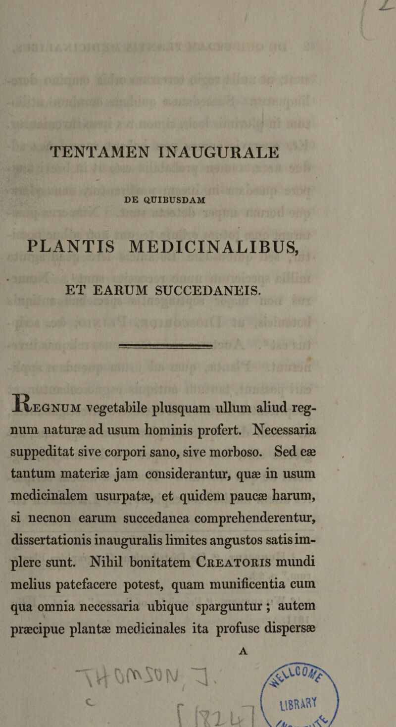 TENTAMEN INAUGURALE DE QUIBUSDAM PLANTIS MEDICINALIBUS, ET EARUM SUCCEDANEIS. K^egnum vegetabile plusquam ullum aliud reg¬ num naturae ad usum hominis profert. Necessaria suppeditat sive corpori sano, sive morboso. Sed eae tantum materiae jam considerantur, quae in usum medicinalem usurpatae, et quidem paucae harum, si necnon earum succedanea comprehenderentur, dissertationis inauguralis limites angustos satis im¬ plere sunt. Nihil bonitatem Creatoris mundi melius patefacere potest, quam munificentia cum qua omnia necessaria ubique sparguntur autem praecipue plantae medicinales ita profuse dispersae