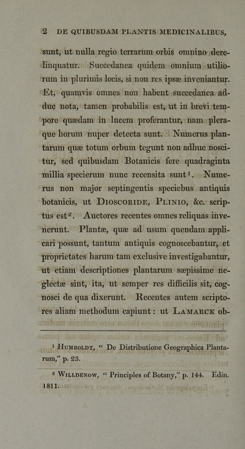 sunt, ut nulla regio terrarum orbis omnino dere¬ linquatur. Succedanea quidem omnium utilio- Jrum in plurimis locis, si noii res ipsae inveniantur. JEt, quamvis omnes non habent succedanea ad¬ duc nota, tamen probabilis est, ut in brevi tem¬ pore quaedam in lucem proferantur, nam ^plera¬ que horum nuper detecta sunt. Numerus plan¬ tarum quae totum orbum tegunt non adhuc nosci¬ tur, sed quibusdam Botanicis fere quadraginta millia specierum nunc recensita sunt^. Nume¬ rus non major septingentis speciebus antiquis botanicis, ut Dioscoride, Plinio, &amp;c. scrip¬ tus est^. Auctores recentes omnes reliquas inve¬ nerunt. Plantae, quae ad usum quendam appli¬ cari possunt, tantum antiquis cognoscebantur, et proprietates harum tam exclusi ve investigabantur, ut etiam descriptiones plantarum saepissime ne¬ glectae sint, ita, ut semper res difficilis sit, cog¬ nosci de qua dixerunt. Recentes autem scripto¬ res aliam methodum capiunt: ut Lamarck ob- _ ^ Humboldt, De Distributione Geographica Planta¬ rum,” p. 23. ^ WiLLDENow, Principies of Botany,” p. 144. Edin. 3811.