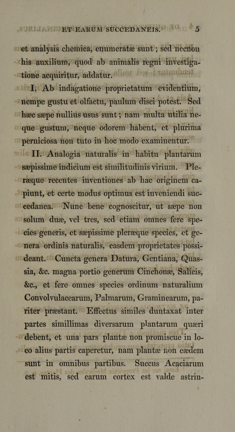 et analysis cliemica, enumeratae sunt; sed iiecnon his auxilium, quod ab animalis regni investiga- 'tione acquiritur, addatur. I. Ab indagatione proprietatum evidentium, nempe gustu et olfactu, paulum disci potest. Sed haec saepe nullius usus sunt; nam multa utilia ne¬ que gustum, neque odorem habent, et plurima perniciosa non tuto in hoc modo examinentur. II. Analogia naturalis in habitu plantarum saepissime indicium est similitudinis virium. Ple- raeque recentes inventiones ab hac originem ca¬ piunt, et certe modus optimus est inveniendi suc¬ cedanea. Nunc bene cognoscitur, ut saepe non solum duae, vel tres, sed etiam omnes fere spe¬ cies generis, et saepissime pleraeque species, et ge¬ nera ordinis naturalis, easdem proprietates possi¬ deant. Cuncta genera Datura, Gentiana, Quas- sia, &amp;c. magna portio generum Cinchonae, Salicis, &amp;c., et fere omnes species ordinum naturalium Convolvulacearum, Palmarum, Graminearum, pa¬ riter praestant. Effectus similes duntaxat inter partes simillimas diversarum plantarum quaeri debent, et una pars plantae non promiscue in lo¬ co alius partis caperetur, nam plantae non eaedem sunt in omnibus partibus. Succus Acaciarum est mitis, sed earum cortex est valde astrin-