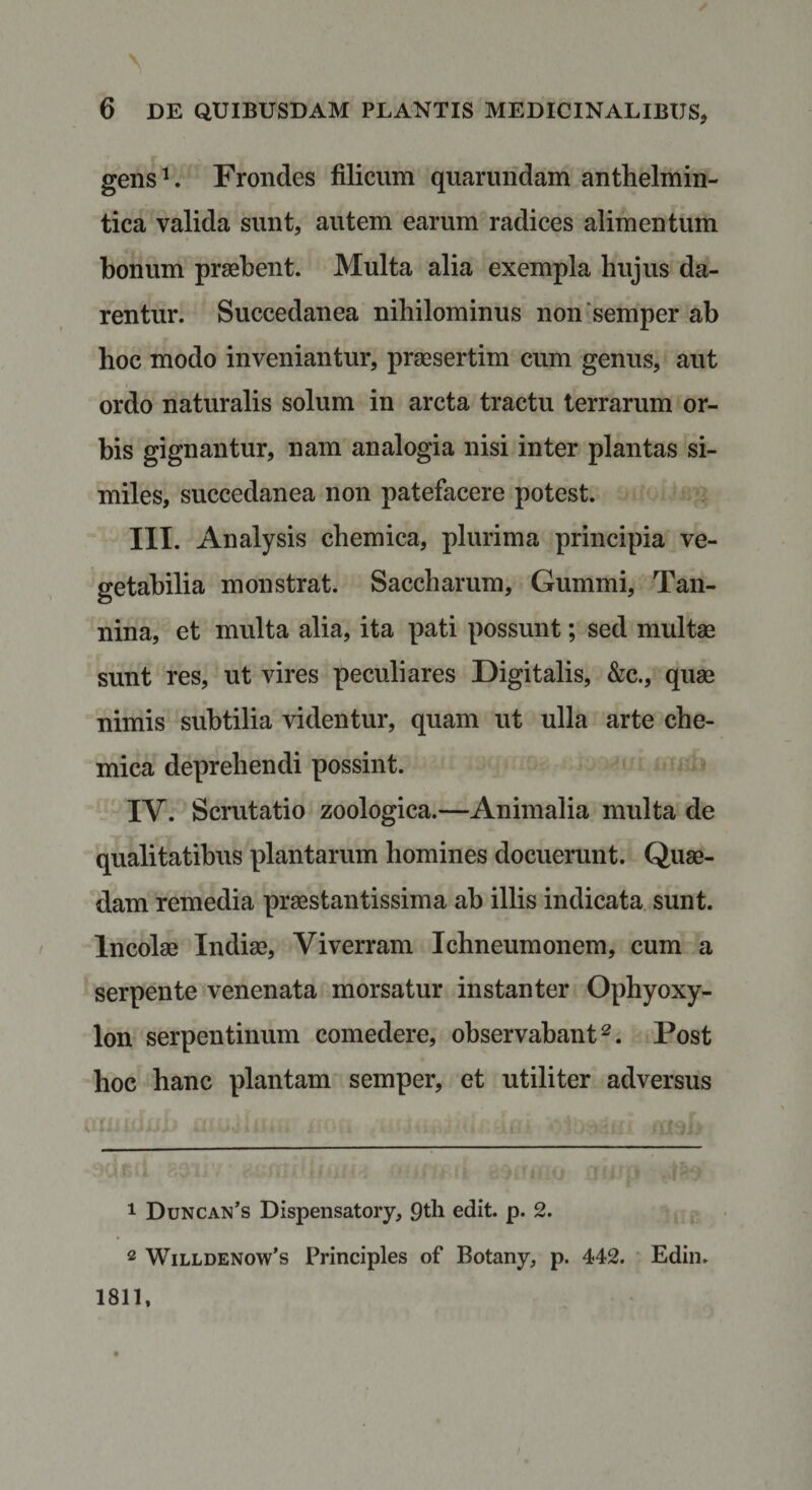 gens^. Frondes filicum quarundam anthelmin- tica valida sunt, autem earum radices alimentum bonum praebent. Multa alia exempla hujus da¬ rentur. Succedanea nihilominus non‘semper ab hoc modo inveniantur, praesertim cum genus, aut ordo naturalis solum in arcta tractu terrarum or¬ bis gignantur, nam analogia nisi inter plantas si¬ miles, succedanea non patefacere potest. III. Analysis chemica, plurima principia ve¬ getabilia monstrat. Saccharum, Gummi, Tan- nina, et multa alia, ita pati possunt; sed multae sunt res, ut vires peculiares Digitalis, &amp;c., quae nimis subtilia videntur, quam ut ulla arte che¬ mica deprehendi possint. IV. Scrutatio zoologica.—Animalia multa de qualitatibus plantarum homines docuerunt. Quae¬ dam remedia praestantissima ab illis indicata sunt. Incolae Indiae, Viverram Ichneumonem, cum a serpente venenata morsatur instanter Ophyoxy- lon serpentinum comedere, observabant^. Post hoc hanc plantam semper, et utiliter adversus 1 Duncan’s Dispensatory, 9tli edit. p. 2. 2 WiLLDENow’s Principies of Botany, p. 442. Edin. 1811,