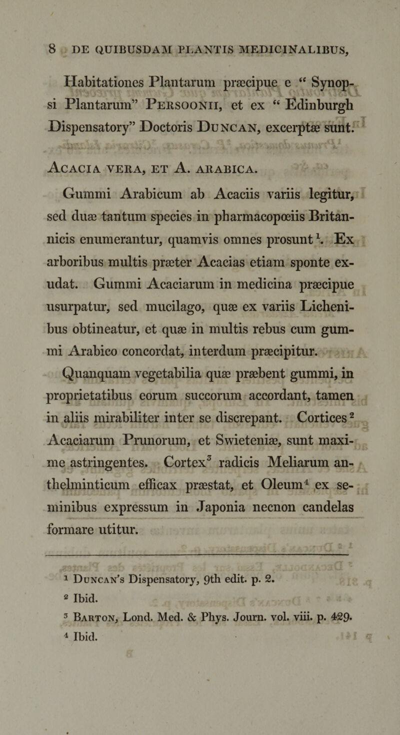 Habitationes Plantarum praecipue e ‘‘ Synop^ si Plantarum” Persoonii, et ex ‘‘ Edinburgh Hispensatory” Doctoris Duncan, excerptae suntF^ Acacia vera, et A. arabica. - ’ ^ Gummi Arabicum ab Acaciis variis legitur, sed duae tantum species in pharmacopoeiis Britan¬ nicis enumerantur, quamvis omnes prosunt Ex * arboribus multis praeter Acacias etiam sponte ex- udat. Gummi Acaciarum in medicina praecipue usurpatur, sed mucilago, quae ex variis Licheni¬ bus obtineatur, et quae in multis rebus cum gum¬ mi Arabico concordat, interdum praecipitur. Quanquam vegetabilia quae praebent gummi, in proprietatibus eorum succorum accordant, tamen in aliis mirabiliter inter se discrepant. Cortices ^ Acaciarum Prunorum, et Swieteniae, sunt maxi- me astringentes. Cortex^ radicis Meliarum an- thelminticum efficax praestat, et Oleum^ ,ex se- minibus expressum in Japonia necnon candelas formare utitur. 1 Duncan’s Dispensatory, 9th edit. p. 2. ^ ^ ® Ibid. 5 Barton, Lond. Med. &amp; Phys. Journ. vol. viii. p. 429- ^ Ibid. f ^7 »