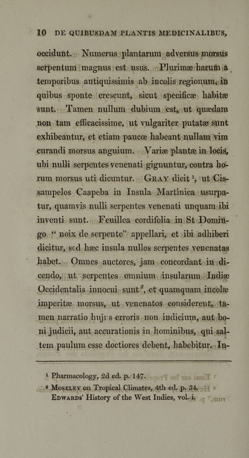 occidunt. Numerus plantarum adversus morsus serpentum magnus est usus. Plurimae haruUi ^ temporibus antiquissimis ab incolis‘regionumuiti quibus sponte crescunt, sicut specificae habitae sunt. Tamen nullum dubium est, ut quaedam non tam efficacissime, ut vulgariter putata? sunt exhibeantur, et etiam paucoe habeant nullam vim curandi morsus anguium. Variae plantae in Jocis, ubi nulli serpentes venenati gignuntur, contra ho¬ rum morsus uti dicuntur. Gray dicit h ut Cis- sampelos Caapeba in Insula Martinica usurpa¬ tur, quamvis nulli serpentes venenati unquam ibi inventi sunt. Feuillea cordifolia in St Domin- go “ noix de serpente” appellari, et ibi adhiberi dicitur, sed haec insula nullos serpentes venenatas habet. Omnes auctores, jam concordant in di¬ cendo, ut serpentes omnium insularum Indi« Occidentalis innocui sunt et quamquam incolae imperitae morsus, ut venenatos considerent, ta¬ men narratio hujus erroris non indicium, aut bo¬ ni judicii, aut accurationis in hominibus, qui sal¬ tem paulum esse doctiores debent, habebitur. In- 1 Pharmacology, 2d ed. p. 147« e . 2 ^ 4 Moseley on Tropical Climates, 4th ed. p. 34. t Edwards’ History of the West Indies, vol. i.