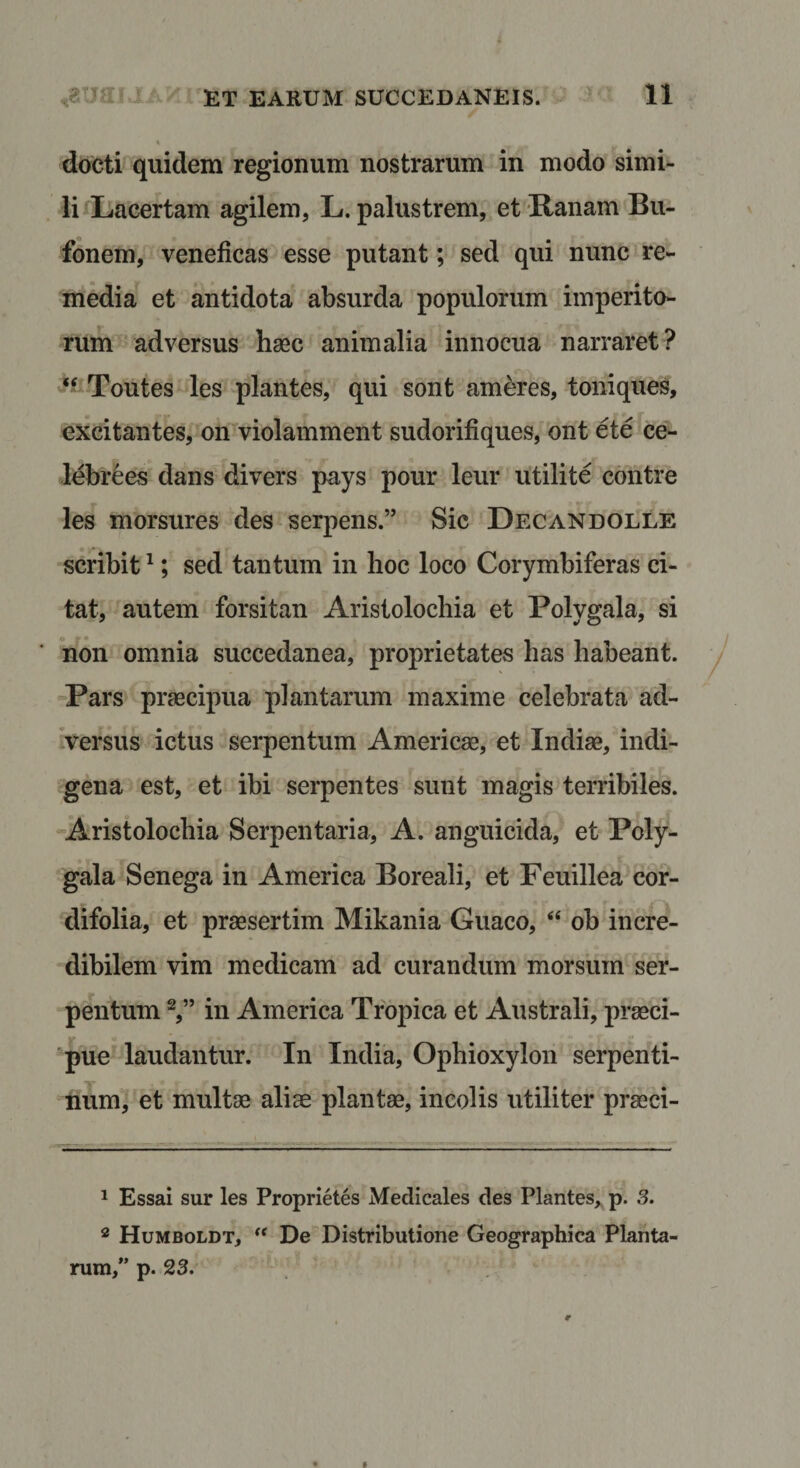 docti quidem regionum nostrarum in modo simi¬ li iLacertam agilem, L. palustrem, et Kanam Bu¬ fonem, veneficas esse putant; sed qui nunc re¬ media et antidota absurda populorum imperito¬ rum adversus haec animalia innocua narraret? Toutes les plantes, qui sont ameres, toniques, excitantes, on violamment sudorifiques, ont ete ce- lebrees dans divers pays pour leur utilite contre les morsures des serpens.” Sic Decandolle scribit ^; sed tantum in hoc loco Corymbiferas ci¬ tat, autem forsitan Aristolochia et Polygala, si non omnia succedanea, proprietates has habeant. Pars praecipua plantarum maxime celebrata ad¬ versus ictus serpentum Americae, et Indiae, indi¬ gena est, et ibi serpentes sunt magis terribiles. Aristolochia Serpentaria, A. anguicida, et Poly¬ gala Senega in America Boreali, et Feuillea cor- difolia, et praesertim Mikania Guaco, “ ob incre¬ dibilem vim medicam ad curandum morsum ser¬ pentum in America Tropica et Australi, praeci¬ pue laudantur. In India, Ophioxylon serpenti¬ num, et multae aliae plantae, incolis utiliter praeci- 1 Essai sur les Proprietes Medicales des Plantes,, p. 3. * Humboldt, De Distributione Geographica Planta¬ rum,” p. 23. $