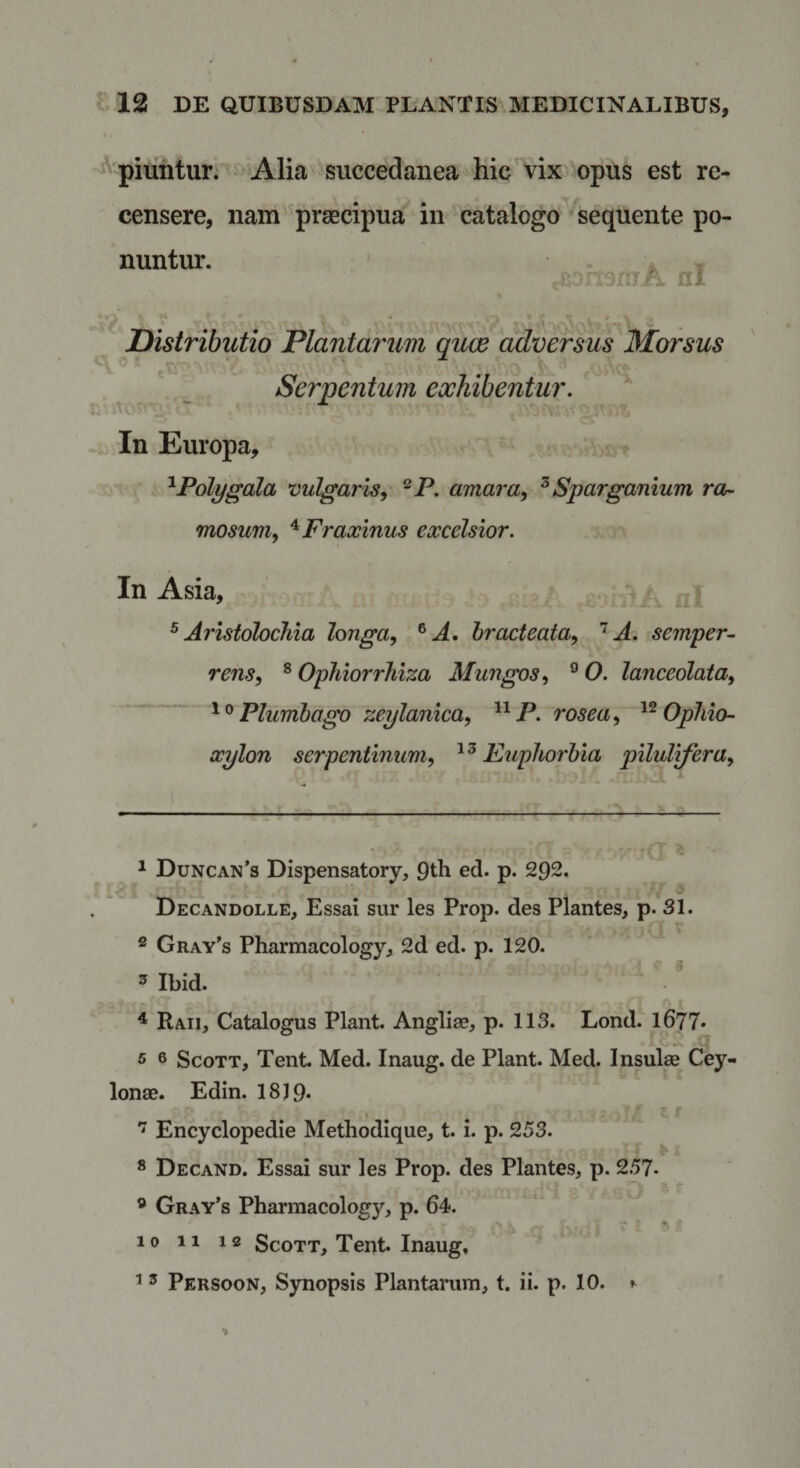 ^piiintur. ^Alia succedanea hic^^vix opus est re¬ censere, nam praecipua in catalogo sequente po¬ nuntur. • HJ. &gt; ' • Distributio Plantarim qux adversus Morsus Serpentum exhibentur. In Europa, t ^Polygala vulgaris, ®P. amara, ^ Sparganium ror- mosum, ^Fraxinus excelsior. In Asia, ^ * ^Aristolochia longa, ^A. bracteata, A. semper- rens, ® Ophiorrhiza Mungos, ® 0. lanceolata. Plumbago zeylanica, P. rosea, Ophio- xylon serpentinum, Euphorbia pilultfera, \ ^ Duncan’s Dispensatory, Qth ed. p. 292. , &gt; Decandolle, Essai sur les Prop. des Plantes, p. 31. ® Gray’s Pharmacology, 2d ed. p. 120. 5 Ibid. - 4 Raii, Catalogus Piant. Angliae, p. 113. Lond. 1677* . cf 5 6 ScoTT, Tent. Med. Inaug. de Piant. Med. Insulse Cey- lonae. Edin. 18J9* ' . . Encyclopedie Methodique, t. i. p. 253. ® Decand. Essai sur les Prop. des Plantes, p. 257- ® Gray’s Pharmacology, p. 64. 10 11 12 ScoTT, Tent. Inaug, ^ ’ ^ Persoon, Synopsis Plantarum, t. ii. p. 10. ^