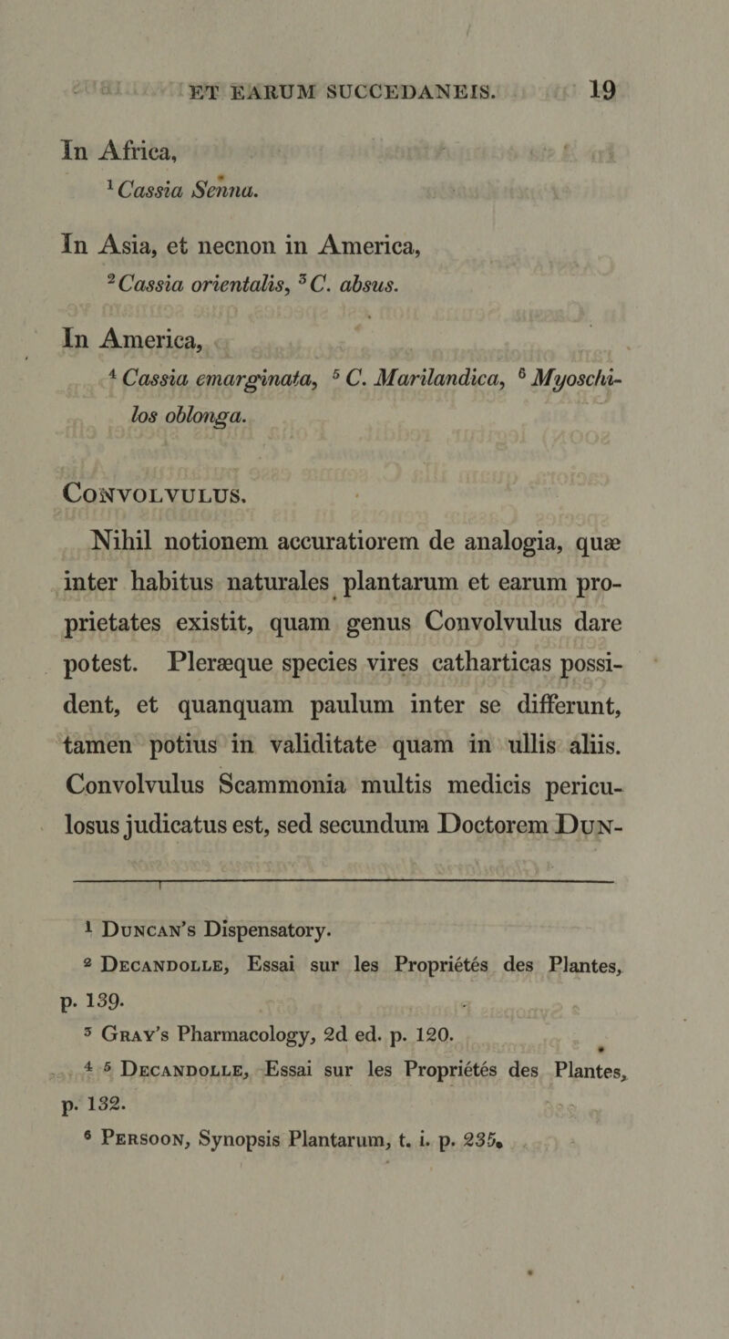 In Africa, ^ Cassia Senna. In Asia, et necnon in America, ^Cassia orientalis, ^C. absus. In America, X ^ Cassia emarginata, ^ C. Marilandica, ® Myoscki- los oblonga. Convolvulus. Nihil notionem accuratiorem de analogia, quae inter habitus naturales plantarum et earum pro¬ prietates existit, quam genus Convolvulus dare potest. Plerasque species vires catharticas possi¬ dent, et quanquam paulum inter se differunt, tamen potius in validitate quam in ullis aliis. Convolvulus Scammonia multis medicis pericu¬ losus judicatus est, sed secundum Doctorem Dun- 1 Duncan’s DIspensatory. 2 Decandolle, Essai sur les Proprietes des Plantes, p. 139. ^ Gray’s Pharmacology, 2d ed. p. 120. ^ ® Decandolle, Essai sur les Proprietes des Plantes, p. 132. .:v ® Persoon, Synopsis Plantarum, t. i. p. 235» , I