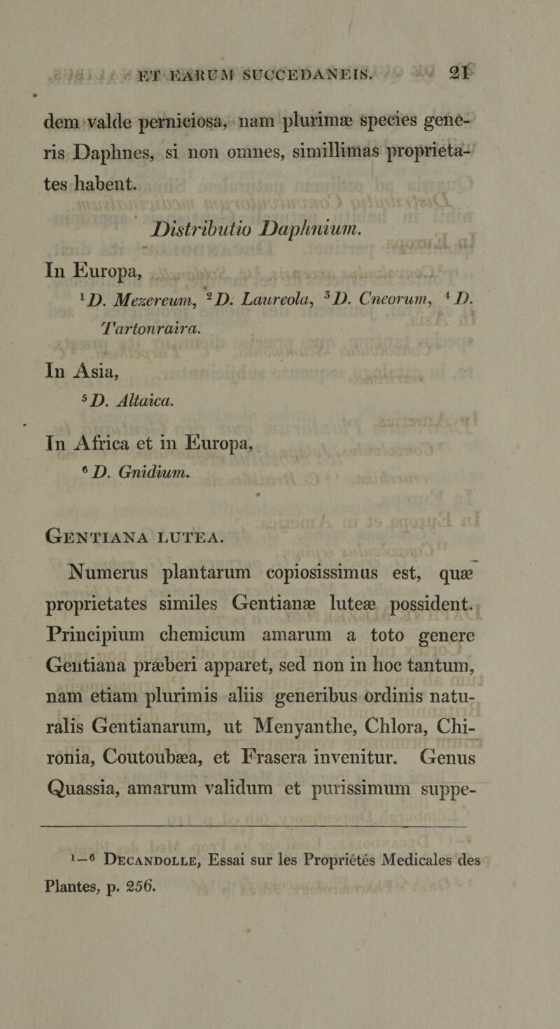 / dem valde perniciosa, nam plurimae species gene¬ ris Daphnes, si non omnes, simillimas proprieta¬ tes habent. Distributio Daphnium. In Europa, ^D. Mezereum, ^D. Laureola^ ^D. Cneorurn^ ^ I). Tartonraira. In Asia, Altaica. In Africa et in Europa, ® D. Gnidium. Gentiana lutea. Numerus plantarum copiosissimus est, quae proprietates similes Gentianae luteae possident. Principium chemicum amarum a toto genere Gentiana praeberi apparet, sed non in hoc tantum, nam etiam plurimis aliis generibus ordinis natu¬ ralis Gentianarum, ut Menyanthe, Chlora, Chi- ronia, Coutoubaea, et Frasera invenitur. Genus Quassia, amarum validum et purissimum suppe- 1—6 Decandolle, Essai sur les Proprietes Medicales des Plantes, p. 256.