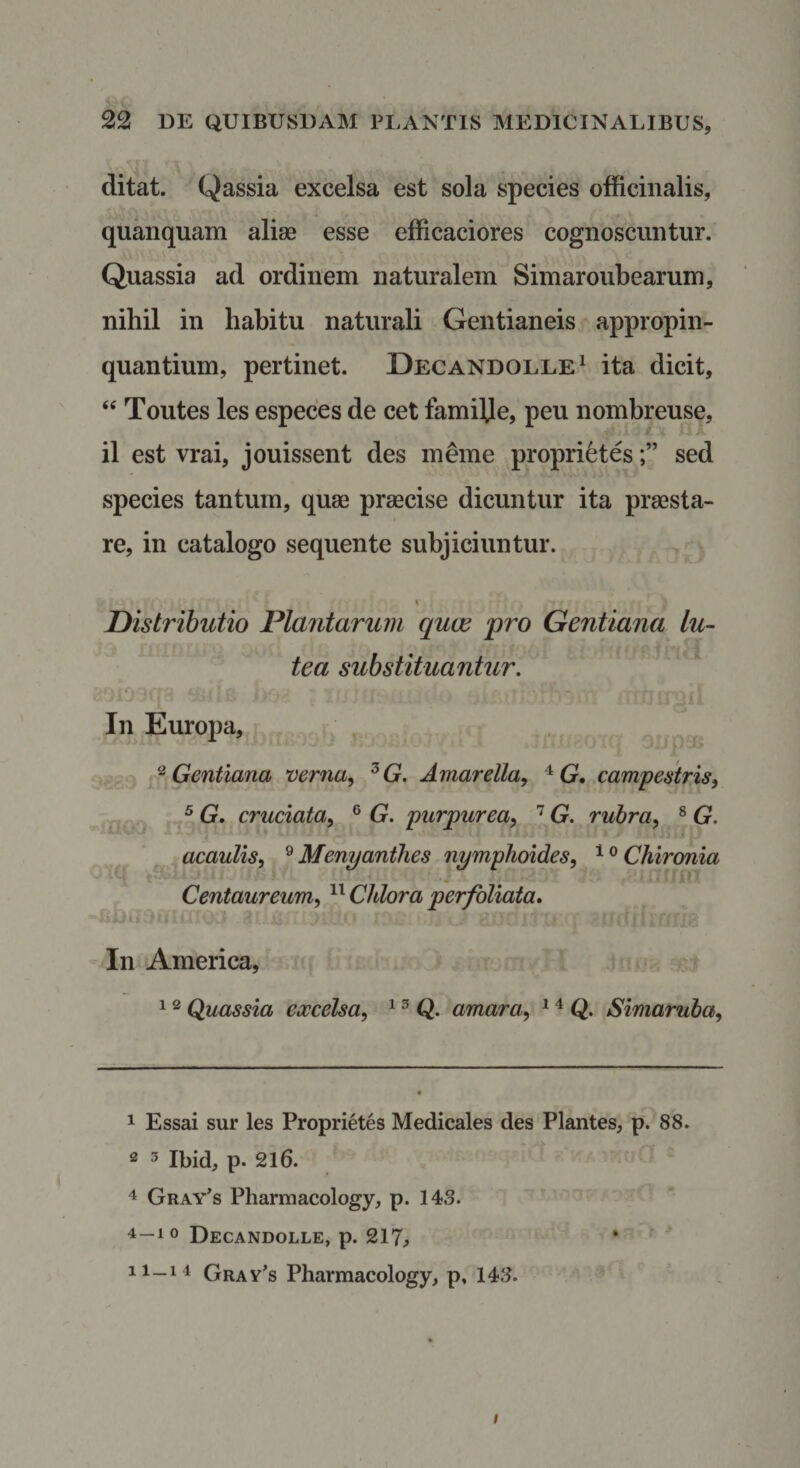 ditat. Qassia excelsa est sola species officinalis, quanquam alisB esse efficaciores cognoscuntur. Quassia ad ordinem naturalem Simaroubearum, nihil in habitu naturali Gentianeis appropin¬ quantium, pertinet. Decandolle^ ita dicit, Toutes les especes de cet familje, peu nombreuse, il est vrai, jouissent des meme proprietessed species tantum, quae praecise dicuntur ita praesta¬ re, in catalogo sequente subjiciuntur. Distributio Plantarum quas pro Gentiana lu¬ tea substituantur. In Europa, ^Gentiana verna^ ^G. Artiar ella, G, campestris^ ^ G, cruciata^ ® G. purpurea, G. ruhra, ^ G. acaulis, Menyantlies nymphoides, ^^Chironia f Centaureum, Chlora perfoliata* In America, 1 ^ Quassia excelsa, ^ ^ Q. amara, ^ Q. Simaruba, 1 Essai sur les Proprietes Medicales des Plantes, p. 88. 2 3 Ibid, p. 216. 4 Gray's Pharmacology, p. 143. 4-10 Decandolle, p. 217j • tr-ii Gray’s Pharmacology, p, 143. /