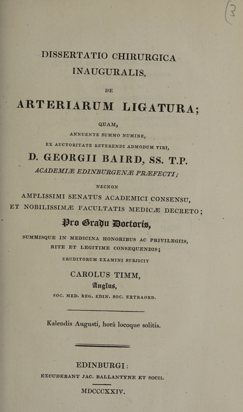 INAUGURALIS, DE arteriarum ligatura- QUAM, annuente summo numine, EX AUCTORITATE REVERENDI ADMODUM VIRI, D. GrEORGII BAIRD, SS. T.P. ACADEMIJE EDINBURGENJE PRJEFECTI; NECNON AMPLISSIMI SENATUS ACADEMICI CONSENSU, ET NOBILISSIMAS FACULTATIS MEDICAS DECRETO $to <0rairu ©actoris, SUMMISQUE IN MEDICINA HONORIBUS AC PRIVILEGIIS, RITE ET LEGITIME CONSEQUENDIS; ERUDITORUM EXAMINI SUBJICIT CAROLUS TIMM, Angitis, SOC. MED. REG. EDIN. SOC. EXTRAORD. Kalendis Augusti, hora locoque solitis. EDINBURGI: EXCUDEBANT JAC. BALLANTYNE ET SOCII. MDCCCXXIV,