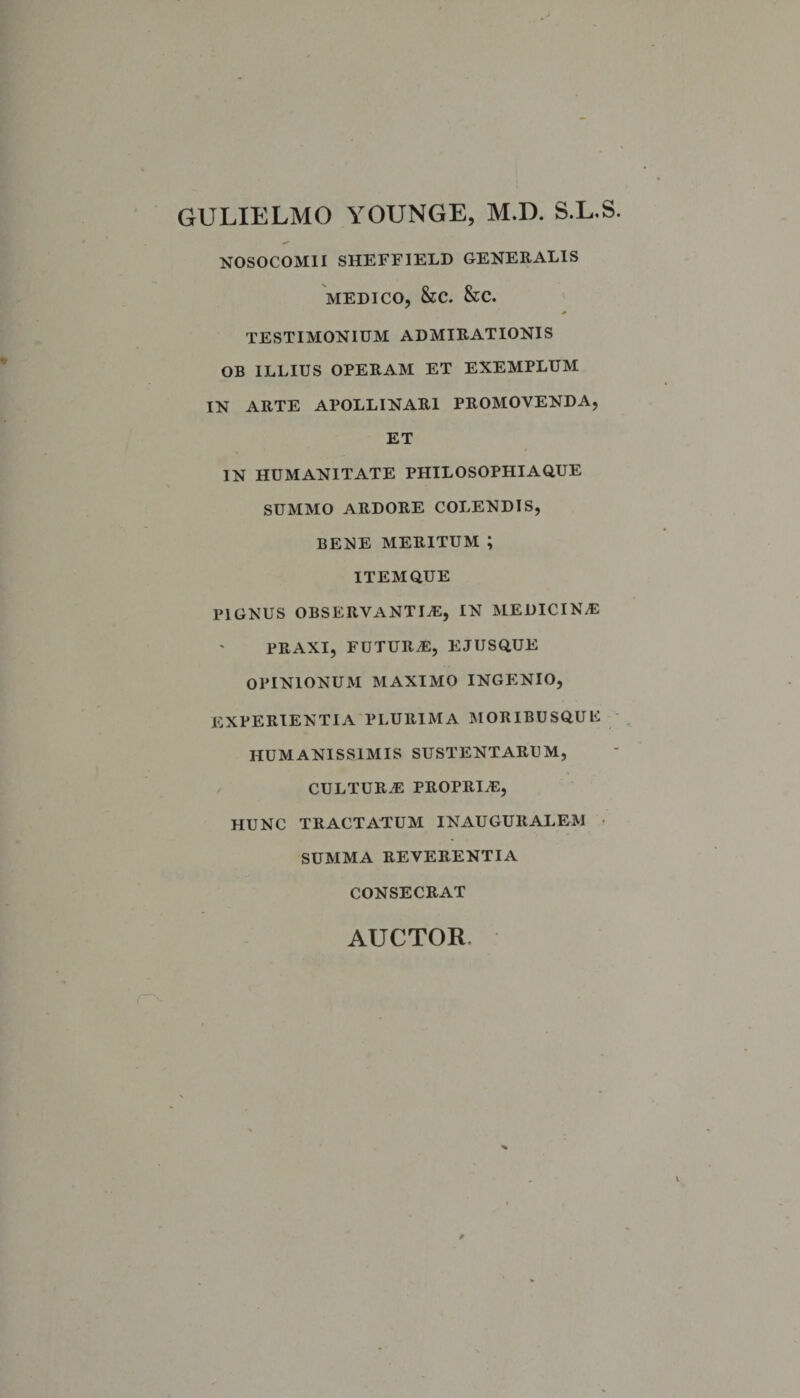 GULIELMO YOUNGE, M.D. S.L.S. NOSOCOMII SHEFF1ELD GENERALIS MEDICO, &amp;C. &amp;C. TESTIMONIUM ADMIRATIONIS OB ILLIUS OPERAM ET EXEMPLUM IN ARTE APOLLINARI PROMOVENDA, ET IN HUMANITATE PHILOSOPHIAQUE SUMMO ARDORE COLENDIS, BENE MERITUM ; ITEM QUE pignus observantia:, in medicina: praxi, futura:, ejusque OPINIONUM MAXIMO INGENIO, EXPERIENTIA PLURIMA MORIBUSQUE HUMANISSIMIS SUSTENTARUM, cultura: propria:, HUNC TRACTATUM INAUGURALEM SUMMA REVERENTIA CONSECRAT AUCTOR.