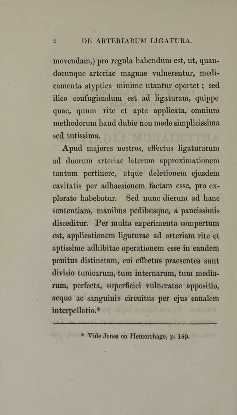 movendam,) pro regula habendum est, ut, quan- docunque arteriae magnae vulnerentur, medi¬ camenta styptica minime utantur oportet; sed ilico confugiendum est ad ligaturam, quippe quae, quum rite et apte applicata, omnium methodorum haud dubie non modo simplicissima sed tutissima. Apud majores nostros, effectus ligaturarum ad duorum arteriae laterum approximationem tantum pertinere, atque deletionem ejusdem cavitatis per adhaesionem factam esse, pro ex¬ plorato habebatur. Sed nunc dierum ad hanc sententiam, manibus pedibusque, a paucissimis disceditur. Per multa experimenta compertum est, applicationem ligaturae ad arteriam rite et aptissime adhibitae operationem esse in eandem penitus distinctam, cui effectus praesentes sunt divisio tunicarum, tum internarum, tum media- \ rum, perfecta, superficiei vulneratae appositio, aeque ac sanguinis circuitus per ejus canalem interpellatio.*