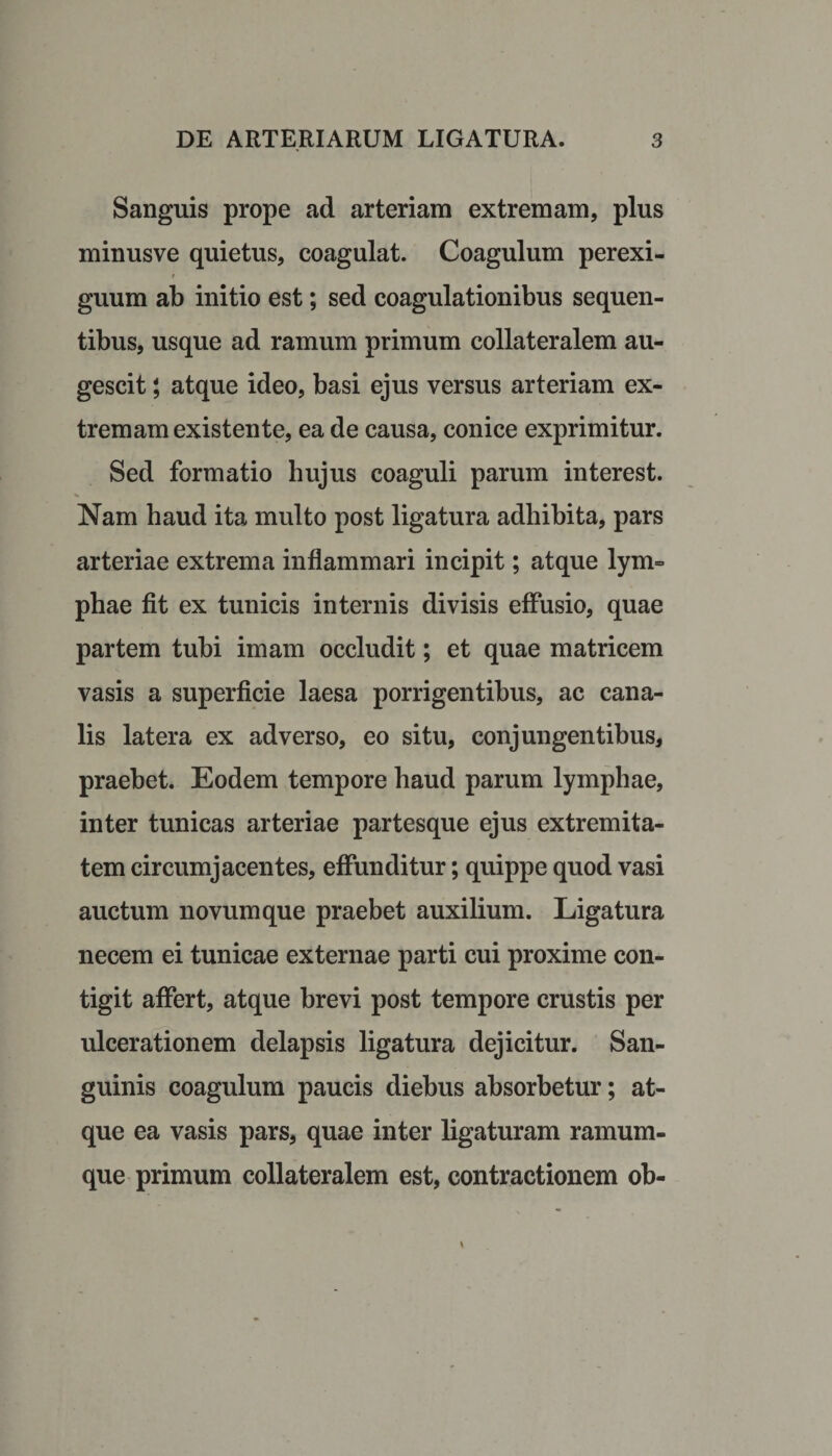 Sanguis prope ad arteriam extremam, plus minusve quietus, coagulat. Coagulum perexi¬ guum ab initio est; sed coagulationibus sequen¬ tibus, usque ad ramum primum collateralem au¬ gescit ; atque ideo, basi ejus versus arteriam ex¬ tremam existen te, ea de causa, conice exprimitur. Sed formatio hujus coaguli parum in teres t. Nam haud ita multo post ligatura adhibita, pars arteriae extrema inflammari incipit; atque lym¬ phae fit ex tunicis internis divisis effusio, quae partem tubi imam occludit; et quae matricem vasis a superficie laesa porrigentibus, ac cana¬ lis latera ex adverso, eo situ, conjungentibus, praebet. Eodem tempore haud parum lymphae, inter tunicas arteriae partesque ejus extremita¬ tem circumjacentes, effunditur; quippe quod vasi auctum novum que praebet auxilium. Ligatura necem ei tunicae externae parti cui proxime con¬ tigit affert, atque brevi post tempore crustis per ulcerationem delapsis ligatura dejicitur. San¬ guinis coagulum paucis diebus absorbetur; at¬ que ea vasis pars, quae inter ligaturam ramum¬ que primum collateralem est, contractionem ob-