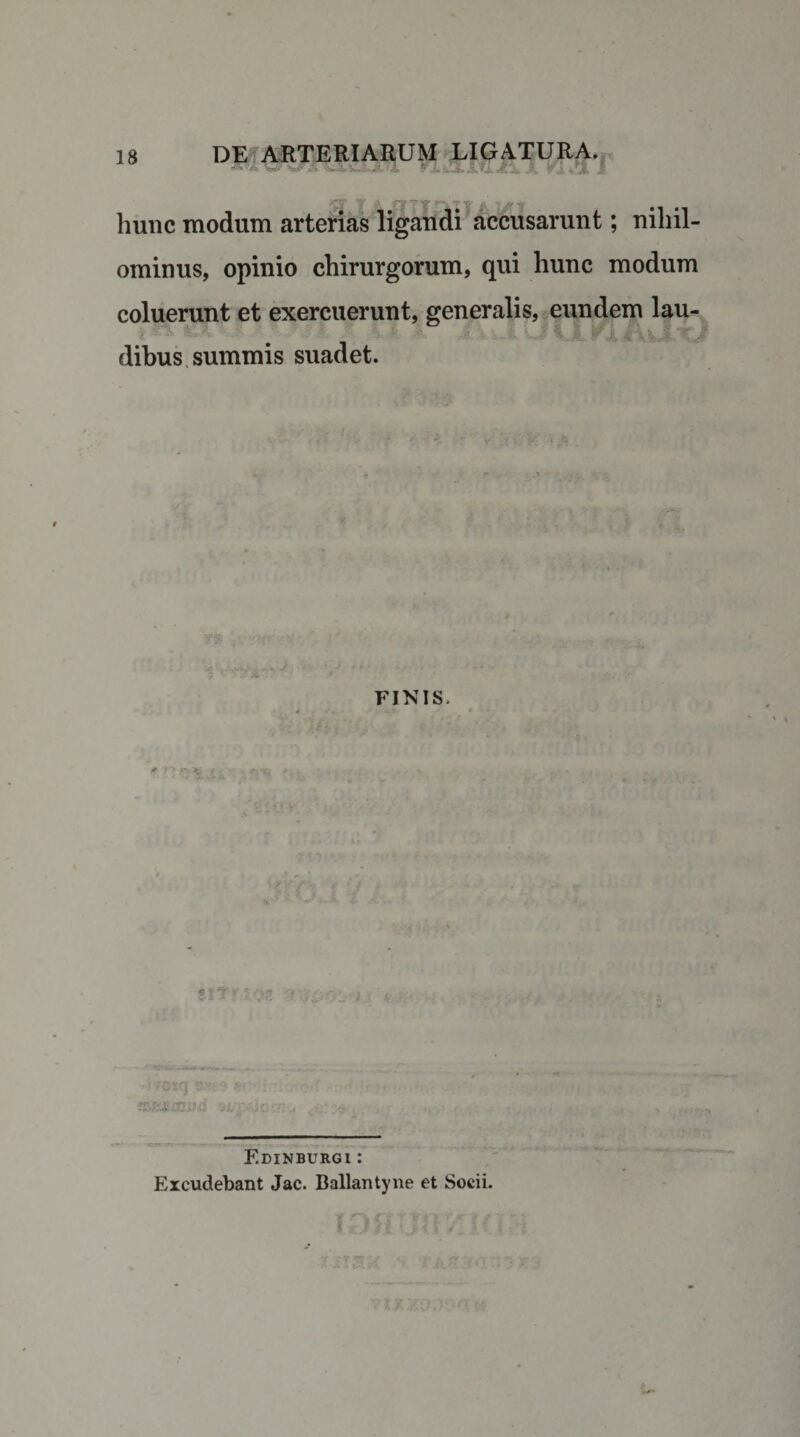 rJLluLlYl A A fiet i hunc modum arterias ligandi accusarunt; nihil¬ ominus, opinio chirurgorum, qui hunc modum coluerunt et exercuerunt, generalis, eundem lau¬ dibus summis suadet. FINIS. m'1'SE.ihi Edinburgi : Excudebant Jac. Ballantyne et Socii.