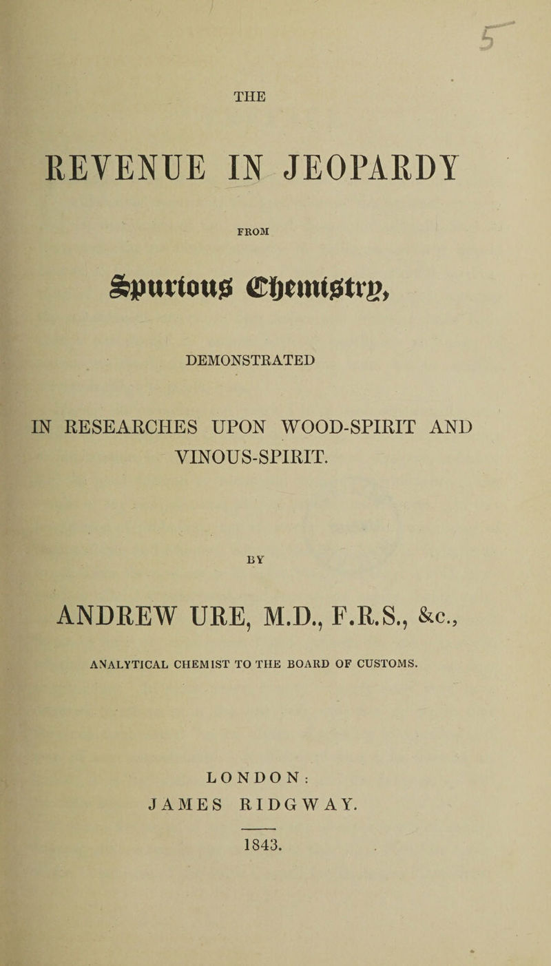 THE REVENUE IN JEOPARDY FROM &amp;puriou$ CijcnusStiy, DEMONSTRATED IN RESEARCHES UPON WOOD-SPIRIT AND VINOUS-SPIRIT. ANDREW URE, M.D., F.R.S., &amp;c„ analytical chemist to the board of customs. LONDON: JAMES RIDGWAY. 1843.