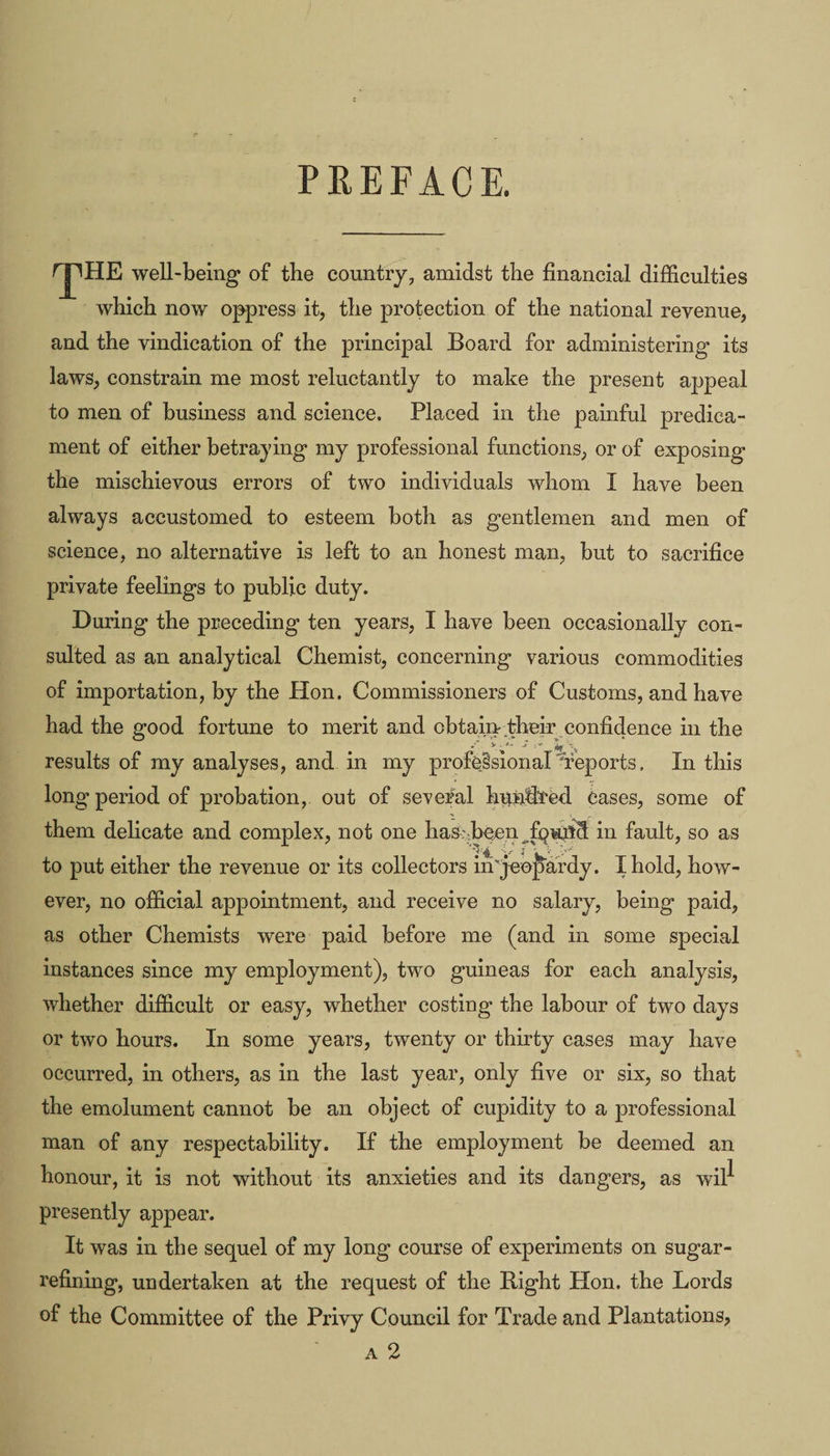 PREFACE. rpHE well-being of tbe country, amidst the financial difficulties which now oppress it, the protection of the national revenue, and the vindication of the principal Board for administering its laws, constrain me most reluctantly to make the present appeal to men of business and science. Placed in the painful predica¬ ment of either betraying my professional functions, or of exposing the mischievous errors of two individuals whom I have been always accustomed to esteem both as gentlemen and men of science, no alternative is left to an honest man, but to sacrifice private feelings to public duty. During the preceding ten years, I have been occasionally con¬ sulted as an analytical Chemist, concerning various commodities of importation, by the Hon. Commissioners of Customs, and have had the good fortune to merit and obtain their confidence in the results of my analyses, and in my professional ^reports. In this long period of probation, out of several hundTed Cases, some of them delicate and complex, not one has-been in fault, so as to put either the revenue or its collectors in'jeopardy. I hold, how¬ ever, no official appointment, and receive no salary, being paid, as other Chemists were paid before me (and in some special instances since my employment), two guineas for each analysis, whether difficult or easy, whether costing the labour of two days or two hours. In some years, twenty or thirty cases may have occurred, in others, as in the last year, only five or six, so that the emolument cannot be an object of cupidity to a professional man of any respectability. If the employment be deemed an honour, it is not without its anxieties and its dangers, as wil^ presently appear. It was in the sequel of my long course of experiments on sugar¬ refining, undertaken at the request of the Right Hon. the Lords of the Committee of the Privy Council for Trade and Plantations? a 2