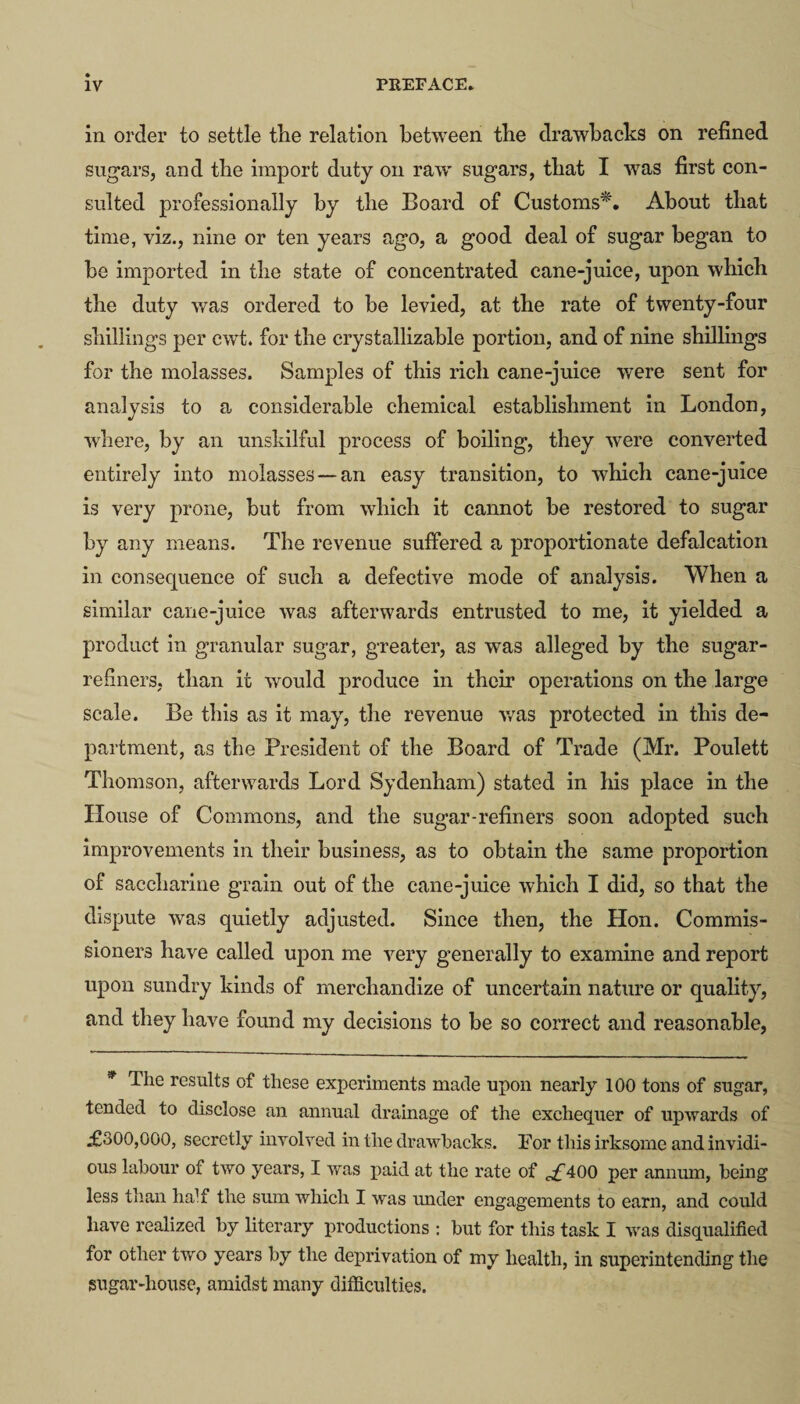 in order to settle the relation between the drawbacks on refined sugars, and the import duty on raw sugars, that I was first con¬ sulted professionally by the Board of Customs*. About that time, viz., nine or ten years ago, a good deal of sugar began to be imported in the state of concentrated cane-juice, upon which the duty was ordered to be levied, at the rate of twenty-four shillings per cwt. for the crystallizable portion, and of nine shillings for the molasses. Samples of this rich cane-juice were sent for analysis to a considerable chemical establishment in London, where, by an unskilful process of boiling, they were converted entirely into molasses —an easy transition, to which cane-juice is very prone, hut from which it cannot be restored to sugar by any means. The revenue suffered a proportionate defalcation in consequence of such a defective mode of analysis. When a similar cane-juice was afterwards entrusted to me, it yielded a product in granular sugar, greater, as was alleged by the sugar- refiners, than it would produce in their operations on the large scale. Be this as it may, the revenue was protected in this de¬ partment, as the President of the Board of Trade (Mr. Poulett Thomson, afterwards Lord Sydenham) stated in his place in the House of Commons, and the sugar-refiners soon adopted such improvements in their business, as to obtain the same proportion of saccharine grain out of the cane-juice which I did, so that the dispute was quietly adjusted. Since then, the Hon. Commis¬ sioners have called upon me very generally to examine and report upon sundry kinds of merchandize of uncertain nature or quality, and they have found my decisions to he so correct and reasonable, * The results of these experiments made upon nearly 100 tons of sugar, tended to disclose an annual drainage of the exchequer of upwards of £300,000, secretly involved in the drawbacks. For this irksome and invidi¬ ous labour of two years, I was paid at the rate of c£400 per annum, being less than half the sum which I was under engagements to earn, and could have realized by literary productions : but for this task I was disqualified for other two years by the deprivation of my health, in superintending the sugar-house, amidst many difficulties.