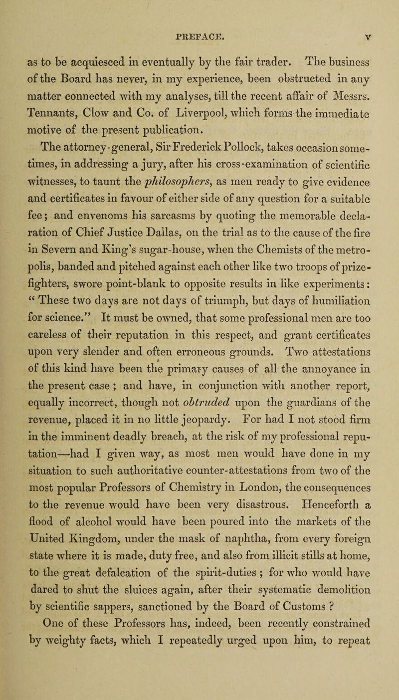 as to be acquiesced in eventually by tlie fair trader. The business of the Board has never, in my experience, been obstructed in any matter connected with my analyses, till the recent affair of Messrs. Tennants, Clow and Co. of Liverpool, which forms the immediate motive of the present publication. The attorney-general, Sir Frederick Pollock, takes occasion some¬ times, in addressing a jury, after his cross-examination of scientific witnesses, to taunt the philosophers, as men ready to give evidence and certificates in favour of either side of any question for a suitable fee; and envenoms his sarcasms by quoting the memorable decla¬ ration of Chief Justice Dallas, on the trial as to the cause of the fire in Severn and King’s sugar-house, when the Chemists of the metro¬ polis, banded and pitched against each other like two troops of prize¬ fighters, swore point-blank to opposite results in like experiments: “ These two days are not days of triumph, but days of humiliation for science.’’ It must be owned, that some professional men are too careless of their reputation in this respect, and grant certificates upon very slender and often erroneous grounds. Two attestations I of this kind have been the primary causes of all the annoyance in the present case ; and have, in conjunction with another report, equally incorrect, though not obtruded upon the guardians of the revenue, placed it in no little jeopardy. For had I not stood firm in the imminent deadly breach, at the risk of my professional repu¬ tation—had I given way, as most men would have done in my situation to such authoritative counter-attestations from two of the most popular Professors of Chemistry in London, the consequences to the revenue would have been very disastrous. Henceforth a flood of alcohol would have been poured into the markets of the United Kingdom, under the mask of naphtha, from every foreign state where it is made, duty free, and also from illicit stills at home, to the great defalcation of the spirit-duties ; for who would have dared to shut the sluices again, after their systematic demolition by scientific sappers, sanctioned by the Board of Customs ? One of these Professors has, indeed, been recently constrained by weighty facts, which I repeatedly urged upon him, to repeat