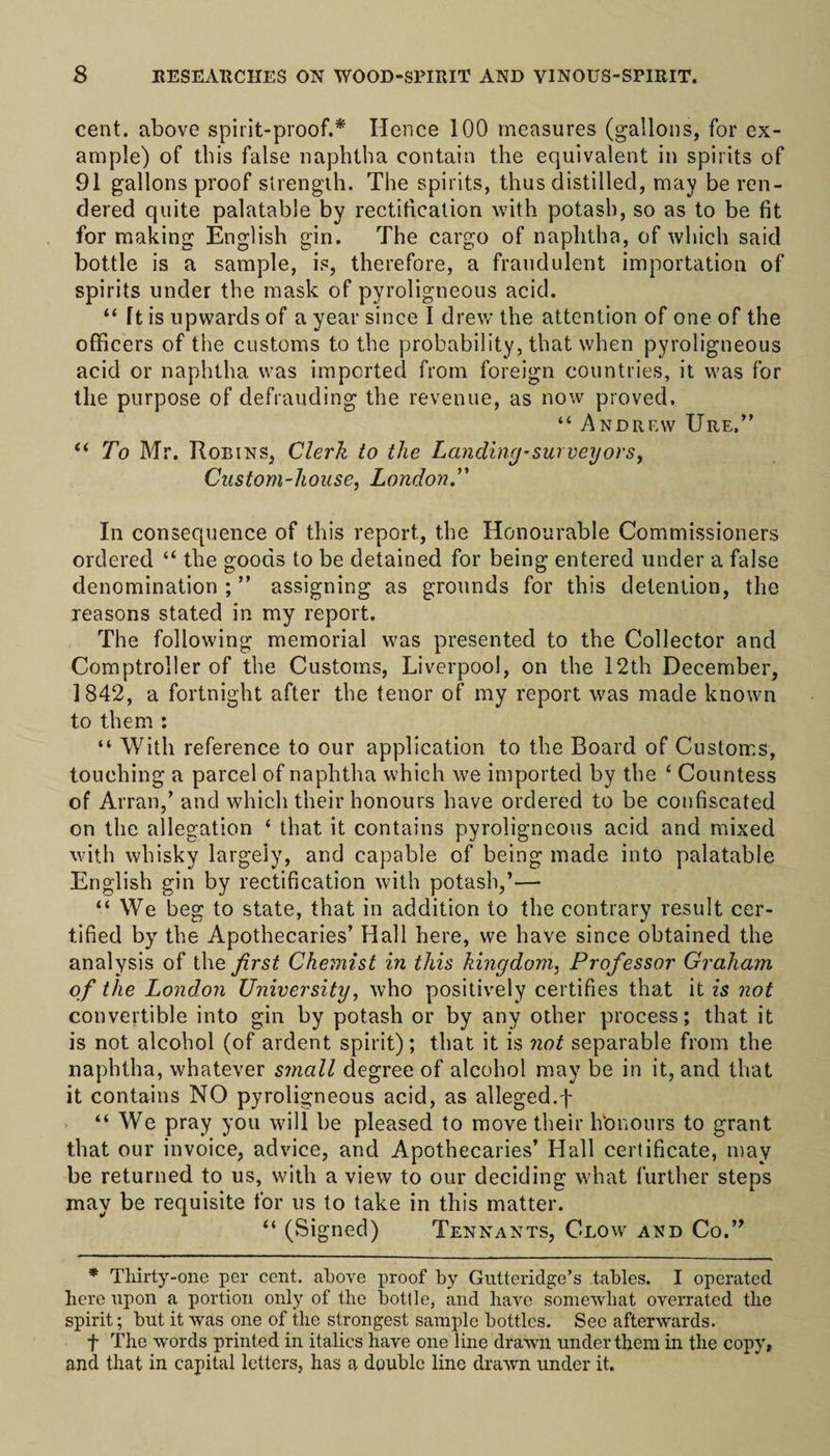 cent, above spirit-proof.* Hence 100 measures (gallons, for ex¬ ample) of this false naphtha contain the equivalent in spirits of 91 gallons proof strength. The spirits, thus distilled, may be ren¬ dered quite palatable by rectification with potash, so as to be fit for making English gin. The cargo of naphtha, of which said bottle is a sample, is, therefore, a fraudulent importation of spirits under the mask of pyroligneous acid. “ Tt is upwards of a year since I drew the attention of one of the officers of the customs to the probability, that when pyroligneous acid or naphtha was imported from foreign countries, it was for the purpose of defrauding the revenue, as now proved. “ Andrew Ure,” “ To Mr. Robins, Clerk to the Landing-surveyors. Custom-house, London.” In consequence of this report., the Honourable Commissioners ordered “ the goods to be detained for being entered under a false denomination;” assigning as grounds for this detention, the reasons stated in my report. The following memorial was presented to the Collector and Comptroller of the Customs, Liverpool, on the 12th December, 1842, a fortnight after the tenor of my report was made known to them : “ With reference to our application to the Board of Customs, touching a parcel of naphtha which we imported by the £ Countess of Arran,’ and which their honours have ordered to be confiscated on the allegation ‘ that it contains pyroligneous acid and mixed with whisky largely, and capable of being made into palatable English gin by rectification with potash,’—• “ We beg to state, that in addition to the contrary result cer¬ tified by the Apothecaries’ Hall here, we have since obtained the analysis of the first Chemist in this kingdom, Professor Graham of the London University, who positively certifies that it is not convertible into gin by potash or by any other process; that it is not alcohol (of ardent spirit); that it is not separable from the naphtha, whatever small degree of alcohol may be in it, and that it contains NO pyroligneous acid, as alleged.f “ We pray you will be pleased to move their lVonours to grant that our invoice, advice, and Apothecaries’ Hall certificate, may be returned to us, with a view to our deciding what further steps may be requisite for us to take in this matter. “ (Signed) Tennants, C-low and Co.” * Thirty-one per cent, above proof by Gutteridge’s tables. I operated here upon a portion only of the bottle, and have somewhat overrated the spirit; but it was one of the strongest sample bottles. See afterwards. f The words printed in italics have one line drawn under them in the copy, and that in capital letters, has a double line drawn under it.