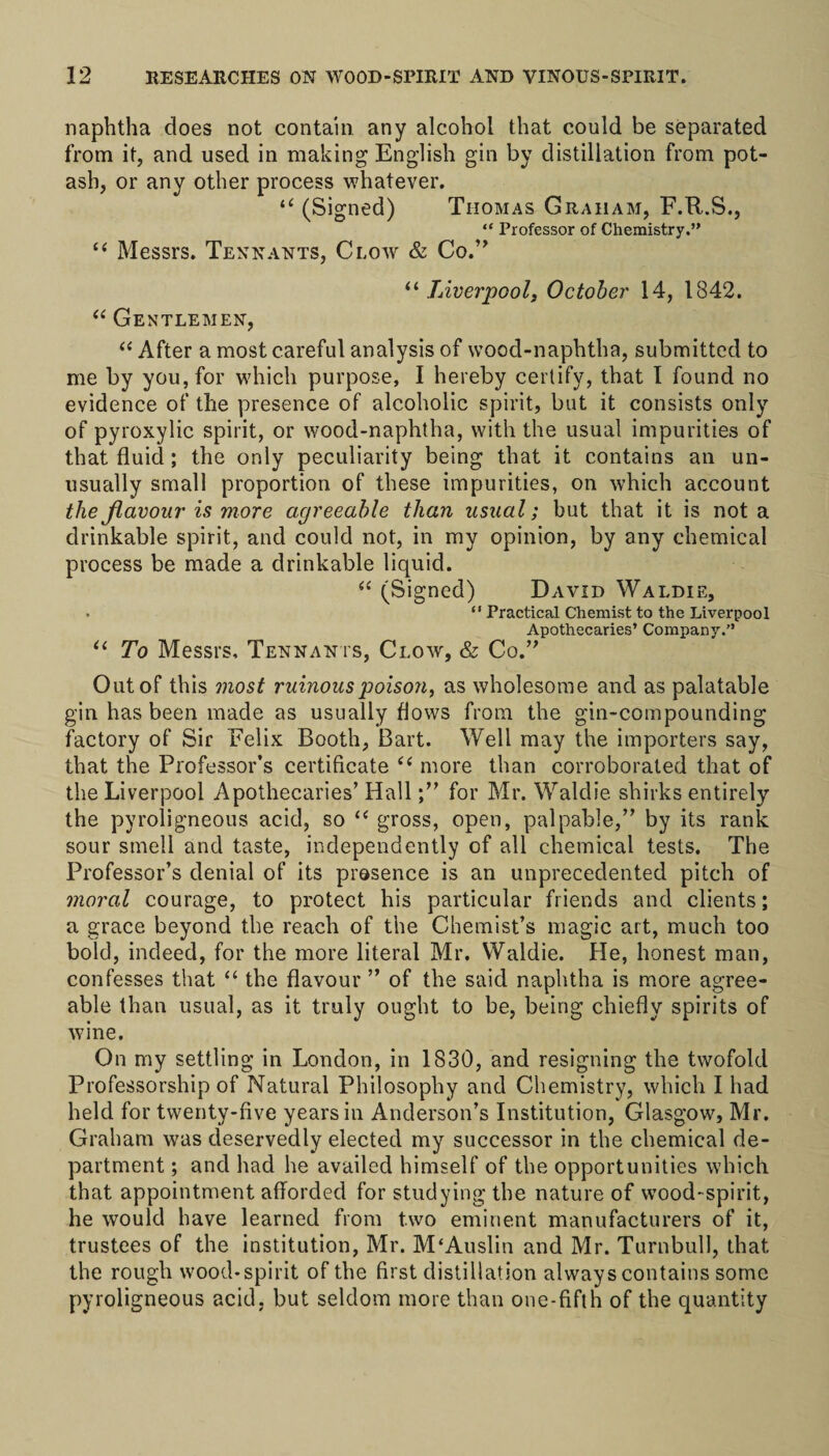 naphtha does not contain any alcohol that could be separated from it, and used in making English gin by distillation from pot¬ ash, or any other process whatever. “ (Signed) Thomas Graham, F.R.S., “ Professor of Chemistry.” “ Messrs. Tennants, Clow &amp; Co.” “ Liverpool, October 14, 1842. “ Gentlemen, “ After a most careful analysis of wood-naphtha, submitted to me by you, for which purpose, I hereby certify, that I found no evidence of the presence of alcoholic spirit, but it consists only of pyroxylic spirit, or wood-naphtha, with the usual impurities of that fluid ; the only peculiarity being that it contains an un¬ usually small proportion of these impurities, on which account the flavour is more agreeable than usual; but that it is not a drinkable spirit, and could not, in my opinion, by any chemical process be made a drinkable liquid. “ (Signed) David Waldie, . “ Practical Chemist to the Liverpool Apothecaries’ Company.” “ To Messrs, Tennants, Clow, &amp; Co.” Out of this most ruinous poison, as wholesome and as palatable gin has been made as usually flows from the gin-compounding factory of Sir Felix Booth, Bart. Well may the importers say, that the Professor’s certificate &lt;( more than corroborated that of the Liverpool Apothecaries’ Hallfor Mr. Waldie shirks entirely the pyroligneous acid, so “ gross, open, palpable,” by its rank sour smell and taste, independently of all chemical tests. The Professor’s denial of its presence is an unprecedented pitch of moral courage, to protect his particular friends and clients; a grace beyond the reach of the Chemist’s magic art, much too bold, indeed, for the more literal Mr. Waldie. He, honest man, confesses that “ the flavour ” of the said naphtha is more agree¬ able than usual, as it truly ought to be, being chiefly spirits of wine. On my settling in London, in 1830, and resigning the twofold Professorship of Natural Philosophy and Chemistry, which I had held for twenty-five years in Anderson’s Institution, Glasgow, Mr. Graham was deservedly elected my successor in the chemical de¬ partment ; and had he availed himself of the opportunities which that appointment afforded for studying the nature of wood-spirit, he would have learned from two eminent manufacturers of it, trustees of the institution, Mr. M‘Auslin and Mr. Turnbull, that the rough wood*spirit of the first distillation always contains some pyroligneous acid, but seldom more than one-fifth of the quantity