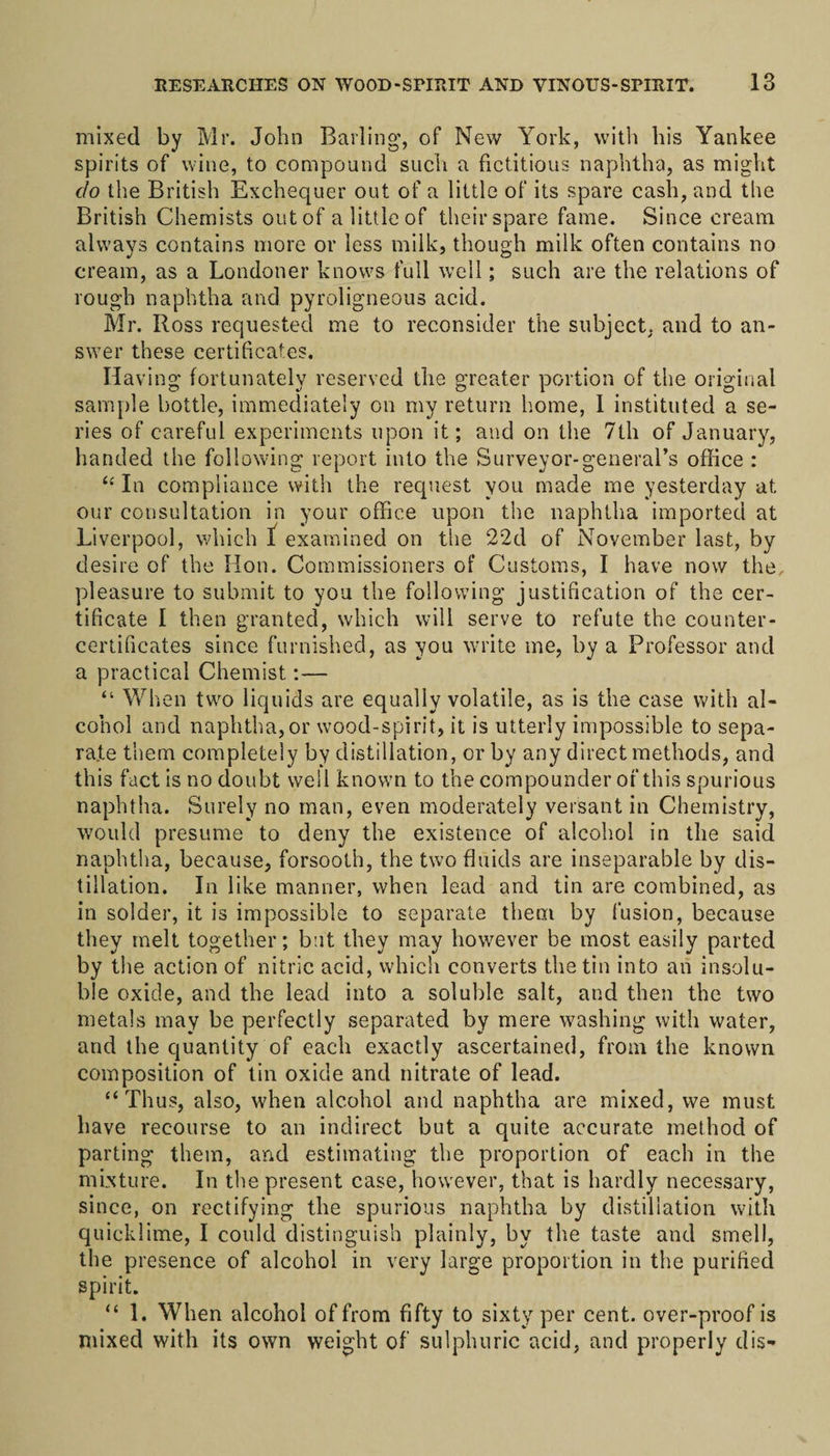 mixed by Mr. John Barling’, of New York, with his Yankee spirits of wine, to compound such a fictitious naphtha, as might do the British Exchequer out of a little of its spare cash, and the British Chemists out of a little of their spare fame. Since cream always contains more or less milk, though milk often contains no cream, as a Londoner knows full well; such are the relations of rough naphtha and pyroligneous acid. Mr. Ross requested me to reconsider the subject, and to an¬ swer these certificates. Having fortunately reserved the greater portion of the original sample bottle, immediately on my return home, 1 instituted a se¬ ries of careful experiments upon it; and on the 7th of January, handed the following report into the Surveyor-general’s office : “ In compliance with the request you made me yesterday at our consultation in your office upon the naphtha imported at Liverpool, which t examined on the 22d of November last, by desire of the Hon. Commissioners of Customs, I have now the, pleasure to submit to you the following justification of the cer¬ tificate I then granted, which will serve to refute the counter- certificates since furnished, as you write me, by a Professor and a practical Chemist:— “ When two liquids are equally volatile, as is the case with al¬ cohol and naphtha, or wood-spirit, it is utterly impossible to sepa¬ rate them completely by distillation, or by any direct methods, and this fact is no doubt well known to the compounder of this spurious naphtha. Surely no man, even moderately versant in Chemistry, would presume to deny the existence of alcohol in the said naphtha, because, forsooth, the two fluids are inseparable by dis¬ tillation. In like manner, when lead and tin are combined, as in solder, it is impossible to separate them by fusion, because they melt together; but they may however be most easily parted by the action of nitric acid, which converts the tin into an insolu¬ ble oxide, and the lead into a soluble salt, and then the two metals may be perfectly separated by mere washing with water, and the quantity of each exactly ascertained, from the known composition of tin oxide and nitrate of lead. “Thus, also, when alcohol and naphtha are mixed, we must have recourse to an indirect but a quite accurate method of parting them, and estimating the proportion of each in the mixture. In the present case, however, that is hardly necessary, since, on rectifying the spurious naphtha by distillation with quicklime, I could distinguish plainly, by the taste and smell, the presence of alcohol in very large proportion in the purified spirit. “ 1. When alcohol of from fifty to sixty per cent, over-proof is mixed with its own weight of sulphuric acid, and properly dis-