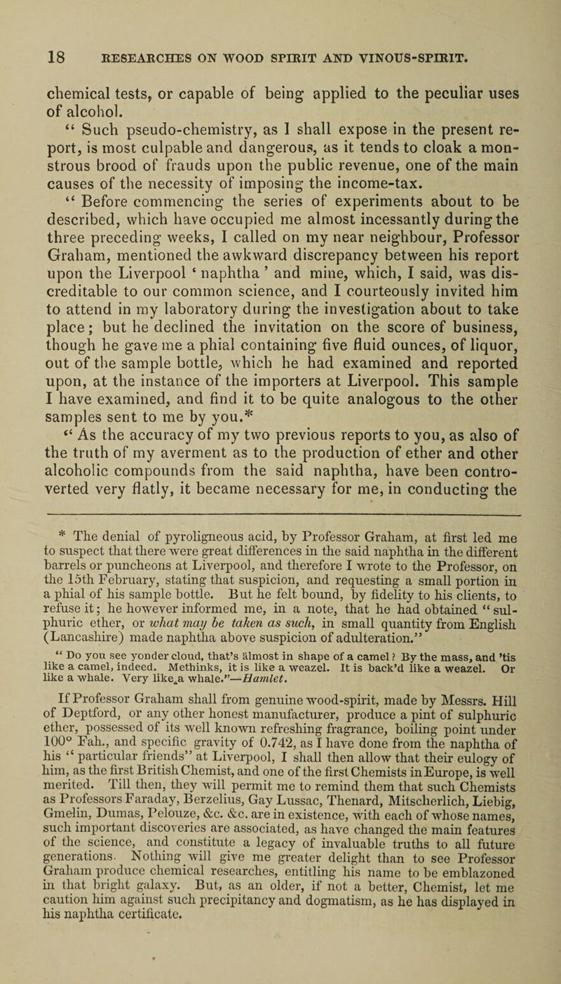 chemical tests, or capable of being applied to the peculiar uses of alcohol. “ Such pseudo-chemistry, as 1 shall expose in the present re¬ port, is most culpable and dangerous, as it tends to cloak a mon¬ strous brood of frauds upon the public revenue, one of the main causes of the necessity of imposing the income-tax. “ Before commencing the series of experiments about to be described, which have occupied me almost incessantly during the three preceding weeks, I called on my near neighbour, Professor Graham, mentioned the awkward discrepancy between his report upon the Liverpool ‘ naphtha ’ and mine, which, I said, was dis¬ creditable to our common science, and I courteously invited him to attend in my laboratory during the investigation about to take place; but he declined the invitation on the score of business, though he gave me a phial containing five fluid ounces, of liquor, out of the sample bottle, which he had examined and reported upon, at the instance of the importers at Liverpool. This sample I have examined, and find it to be quite analogous to the other samples sent to me by you.* “ As the accuracy of my two previous reports to you, as also of the truth of my averment as to the production of ether and other alcoholic compounds from the said naphtha, have been contro¬ verted very flatly, it became necessary for me, in conducting the * The denial of pyroligneous acid, by Professor Graham, at first led me to suspect that there were great differences in the said naphtha in the different barrels or puncheons at Liverpool, and therefore I wrote to the Professor, on the 15tli February, stating that suspicion, and requesting a small portion in a phial of his sample bottle. But he felt bound, by fidelity to his clients, to refuse it; he however informed me, in a note, that he had obtained “ sul¬ phuric ether, or what may he taken as such, in small quantity from English (Lancashire) made naphtha above suspicion of adulteration.” “ Do you see yonder cloud, that’s almost in shape of a camel ? By the mass, and ’tis like a camel, indeed. Methinks, it is like a weazel. It is back’d like a weazel. Or like a whale. Very like„a whale.”—Hamlet. If Professor Graham shall from genuine wood-spirit, made by Messrs. Hill of Deptford, or any other honest manufacturer, produce a pint of sulphuric ether, possessed of its well known refreshing fragrance, boiling point under 100° Fah., and specific gravity of 0.742, as I have done from the naphtha of his “ particular friends” at Liverpool, I shall then allow that their eulogy of him, as the first British Chemist, and one of the first Chemists in Europe, is well merited. Till then, they will permit me to remind them that such Chemists as Professors Faraday, Berzelius, Gay Lussac, Thenard, Mitscherlich, Liebig, Gmelin, Dumas, Pelouze, &c. &c. are in existence, with each of whose names, such important discoveries are associated, as have changed the main features of the science, and constitute a legacy of invaluable truths to all future generations. Nothing will give me greater delight than to see Professor Graham produce chemical researches, entitling his name to be emblazoned in that bright galaxy. But, as an older, if not a better, Chemist, let me caution him against such precipitancy and dogmatism, as he has displayed in his naphtha certificate.