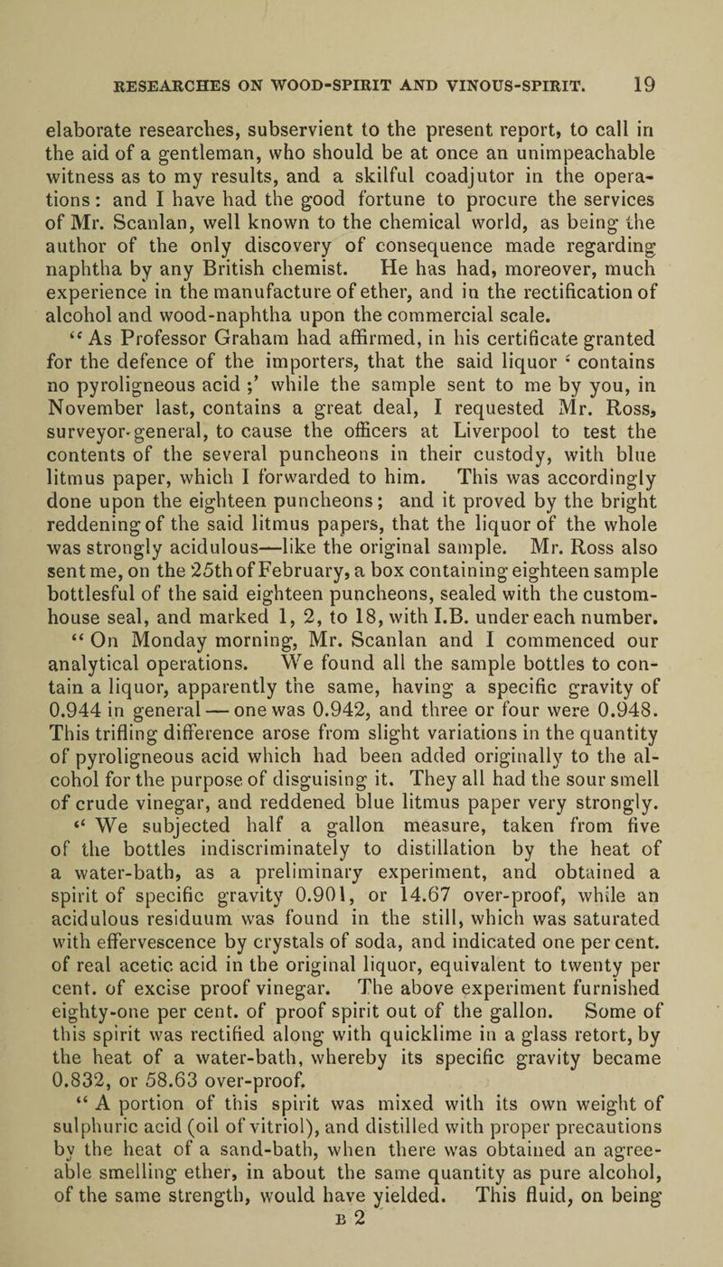 elaborate researches, subservient to the present report, to call in the aid of a gentleman, who should be at once an unimpeachable witness as to my results, and a skilful coadjutor in the opera¬ tions : and I have had the good fortune to procure the services of Mr. Scanlan, well known to the chemical world, as being the author of the only discovery of consequence made regarding naphtha by any British chemist. He has had, moreover, much experience in the manufacture of ether, and in the rectification of alcohol and wood-naphtha upon the commercial scale. ic As Professor Graham had affirmed, in his certificate granted for the defence of the importers, that the said liquor f contains no pyroligneous acid while the sample sent to me by you, in November last, contains a great deal, I requested Mr. Ross, surveyor-general, to cause the officers at Liverpool to test the contents of the several puncheons in their custody, with blue litmus paper, which I forwarded to him. This was accordingly done upon the eighteen puncheons; and it proved by the bright reddening of the said litmus papers, that the liquor of the whole was strongly acidulous—like the original sample. Mr. Ross also sent me, on the 25th of February, a box containing eighteen sample bottlesful of the said eighteen puncheons, sealed with the custom¬ house seal, and marked 1, 2, to 18, with I.B. undereach number. “ On Monday morning, Mr. Scanlan and I commenced our analytical operations. We found all the sample bottles to con¬ tain a liquor, apparently the same, having a specific gravity of 0.944 in general — one was 0.942, and three or four were 0.948. This trifling difference arose from slight variations in the quantity of pyroligneous acid which had been added originally to the al¬ cohol for the purpose of disguising it. They all had the sour smell of crude vinegar, and reddened blue litmus paper very strongly. “ We subjected half a gallon measure, taken from five of the bottles indiscriminately to distillation by the heat of a water-bath, as a preliminary experiment, and obtained a spirit of specific gravity 0.901, or 14.67 over-proof, while an acidulous residuum was found in the still, which was saturated with effervescence by crystals of soda, and indicated one per cent, of real acetic acid in the original liquor, equivalent to twenty per cent, of excise proof vinegar. The above experiment furnished eighty-one per cent, of proof spirit out of the gallon. Some of this spirit was rectified along with quicklime in a glass retort, by the heat of a water-bath, whereby its specific gravity became 0.832, or 58.63 over-proof. “ A portion of this spirit was mixed with its own weight of sulphuric acid (oil of vitriol), and distilled with proper precautions by the heat of a sand-bath, when there was obtained an agree¬ able smelling ether, in about the same quantity as pure alcohol, of the same strength, would have yielded. This fluid, on being b 2