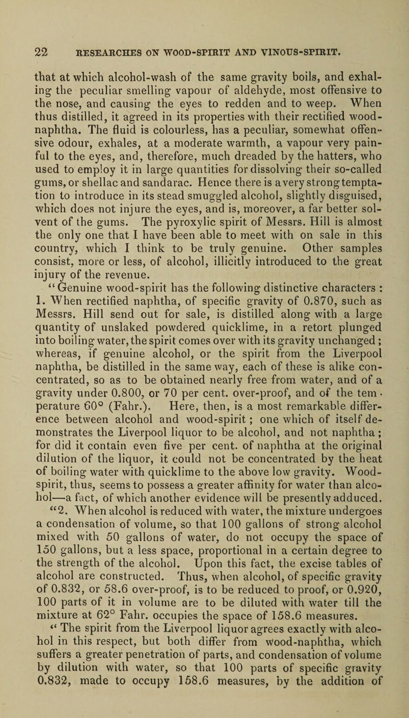 that at which alcohol-wash of the same gravity boils, and exhal¬ ing the peculiar smelling vapour of aldehyde, most offensive to the nose, and causing the eyes to redden and to weep. When thus distilled, it agreed in its properties with their rectified wood- naphtha. The fluid is colourless, has a peculiar, somewhat offen¬ sive odour, exhales, at a moderate warmth, a vapour very pain¬ ful to the eyes, and, therefore, much dreaded by the hatters, who used to employ it in large quantities for dissolving their so-called gums, or shellac and sandarac. Hence there is a very strongtempta- tion to introduce in its stead smuggled alcohol, slightly disguised, which does not injure the eyes, and is, moreover, a far better sol¬ vent of the gums. The pyroxylic spirit of Messrs. Hill is almost the only one that I have been able to meet with on sale in this country, which I think to be truly genuine. Other samples consist, more or less, of alcohol, illicitly introduced to the great injury of the revenue. “Genuine wood-spirit has the following distinctive characters : 1. When rectified naphtha, of specific gravity of 0.870, such as Messrs. Hill send out for sale, is distilled along with a large quantity of unslaked powdered quicklime, in a retort plunged into boiling water, the spirit comes over with its gravity unchanged; whereas, if genuine alcohol, or the spirit from the Liverpool naphtha, be distilled in the same way, each of these is alike con¬ centrated, so as to be obtained nearly free from water, and of a gravity under 0.800, or 70 per cent, over-proof, and of the tern • perature 60° (Fahr.). Here, then, is a most remarkable differ¬ ence between alcohol and wood-spirit; one which of itself de¬ monstrates the Liverpool liquor to be alcohol, and not naphtha; for did it contain even five per cent, of naphtha at the original dilution of the liquor, it could not be concentrated by the heat of boiling water with quicklime to the above low gravity. Wood- spirit, thus, seems to possess a greater affinity for water than alco¬ hol—a fact, of which another evidence will be presently adduced. “2. When alcohol is reduced with water, the mixture undergoes a condensation of volume, so that 100 gallons of strong alcohol mixed with 50 gallons of water, do not occupy the space of 150 gallons, but a less space, proportional in a certain degree to the strength of the alcohol. Upon this fact, the excise tables of alcohol are constructed. Thus, when alcohol, of specific gravity of 0.832, or 58.6 over-proof, is to be reduced to proof, or 0.920, 100 parts of it in volume are to be diluted with water till the mixture at 62° Fahr. occupies the space of 158.6 measures. “ The spirit from the Liverpool liquor agrees exactly with alco¬ hol in this respect, but both differ from Wood-naphtha, which suffers a greater penetration of parts, and condensation of volume by dilution with water, so that 100 parts of specific gravity 0.832, made to occupy 158.6 measures, by the addition of