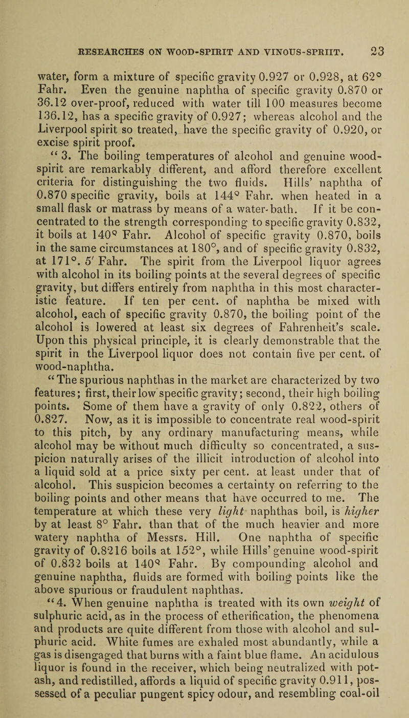 water, form a mixture of specific gravity 0.927 or 0.928, at 62° Fahr. Even the genuine naphtha of specific gravity 0.870 or 36.12 over-proof, reduced with water till 100 measures become 136.12, has a specific gravity of 0.927; whereas alcohol and the Liverpool spirit so treated, have the specific gravity of 0.920, or excise spirit proof. “ 3. The boiling temperatures of alcohol and genuine wood- spirit are remarkably different, and afford therefore excellent criteria for distinguishing the two fluids. Hills’ naphtha of 0.870 specific gravity, boils at 144° Fahr. when heated in a small flask or matrass by means of a water-bath. If it be con¬ centrated to the strength corresponding to specific gravity 0.832, it boils at 140Q Fahr. Alcohol of specific gravity 0.870, boils in the same circumstances at 180°, and of specific gravity 0.832, at 171°. 5'Fahr. The spirit from the Liverpool liquor agrees with alcohol in its boiling points at the several degrees of specific gravity, but differs entirely from naphtha in this most character¬ istic feature. If ten per cent, of naphtha be mixed with alcohol, each of specific gravity 0.870, the boiling point of the alcohol is lowered at least six degrees of Fahrenheit’s scale. Upon this physical principle, it is clearly demonstrable that the spirit in the Liverpool liquor does not contain five per cent, of wood-naphtha. “The spurious naphthas in the market are characterized by two features; first, their low specific gravity; second, their high boiling points. Some of them have a gravity of only 0.822, others of 0.827. Now, as it is impossible to concentrate real wood-spirit to this pitch, by any ordinary manufacturing means, while alcohol may be without much difficulty so concentrated, a sus¬ picion naturally arises of the illicit introduction of alcohol into a liquid sold at a price sixty per cent, at least under that of alcohol. This suspicion becomes a certainty on referring to the boiling points and other means that have occurred to me. The temperature at which these very light naphthas boil, is higher by at least 8° Fahr. than that of the much heavier and more watery naphtha of Messrs. Hill. One naphtha of specific gravity of 0.8216 boils at 152°, while Hills’genuine wood-spirit of 0.832 boils at 140q Fahr. By compounding alcohol and genuine naphtha, fluids are formed with boiling points like the above spurious or fraudulent naphthas. “4. When genuine naphtha is treated with its own weight of sulphuric acid, as in the process of etherification, the phenomena and products are quite different from those with alcohol and sul¬ phuric acid. White fumes are exhaled most abundantly, while a gas is disengaged that burns with a faint blue flame. An acidulous liquor is found in the receiver, which being neutralized with pot¬ ash, and redistilled, affords a liquid of specific gravity 0.911, pos¬ sessed of a peculiar pungent spicy odour, and resembling coal-oil