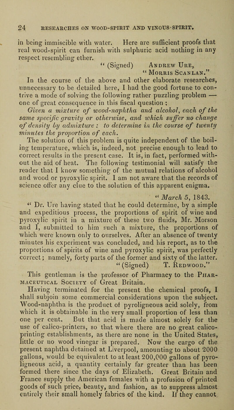 in being immiscible with water. Here are sufficient proofs that real wood-spirit can furnish with sulphuric acid nothing in any respect resembling ether. “ (Signed) Andrew Ure, “ Morris Scanlan.” In the course of the above and other elaborate researches, unnecessary to be detailed here, I had the good fortune to con¬ trive a mode of solving the following rather puzzling problem — one of great consequence in this fiscal question : Given a mixture of wood-naphtha cind alcohol, each of the same specific gravity or otherwise, and which suffer no change of density by admixture : to determine in the course of twenty minutes the proportion of each. The solution of this problem is quite independent of the boil¬ ing temperature, which is, indeed, not precise enough to lead to correct results in the present case. It is, in fact, performed with¬ out the aid of heat. The following testimonial will satisfy the reader that I know something of the mutual relations of alcohol and wood or pyroxylic spirit. I am not aware that the records of science oiler any clue to the solution of this apparent enigma. “ March 5, 1843. “ Dr. Ure having stated that he could determine, by a simple and expeditious process, the proportions of spirit of wine and pyroxylic spirit in a mixture of these two fluids, Mr. Morson and I, submitted to him such a mixture, the proportions of which were known only to ourselves. After an absence of twenty minutes his experiment was concluded, and his report, as to the proportions of spirits of wine and pyroxylic spirit, was perfectly correct; namely, forty parts of the former and sixty of the latter. “ (Signed) T. Redwood.” This gentleman is the professor of Pharmacy to the Phar¬ maceutical Society of Great Britain. Having terminated for the present the chemical proofs, I shall subjoin some commercial considerations upon the subject'. Wood-naphtha is the product of pyroligneous acid solely, from which it is obtainable in the very small proportion of less than one per cent. But that acid is made almost solely for the use of calico-printers, so that where there are no great calico- printing establishments, as there are none in the United States, little or no wood vinegar is prepared. Now the cargo of the present naphtha detained at Liverpool, amounting to about 2000 gallons, would be equivalent to at least 200,000 gallons of pyro¬ ligneous acid, a quantity certainly far greater than has been formed there since the days of Elizabeth. Great Britain and France supply the American females Avith a profusion of printed goods of such price, beauty, and fashion, as to suppress almost entirely their small homely fabrics of the kind. If they cannot