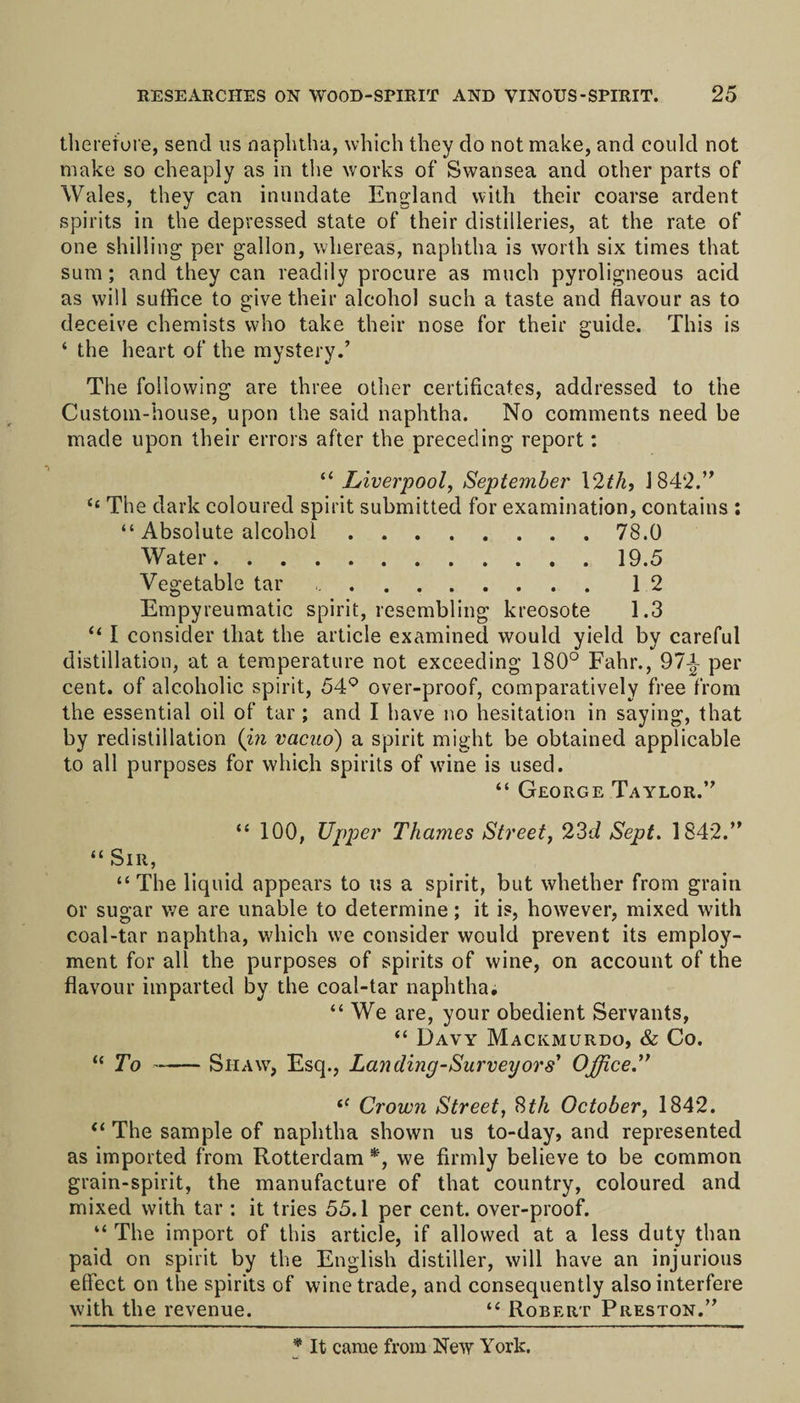 therefore, send us naphtha, which they do not make, and could not make so cheaply as in the works of Swansea and other parts of Wales, they can inundate England with their coarse ardent spirits in the depressed state of their distilleries, at the rate of one shilling per gallon, whereas, naphtha is worth six times that sum; and they can readily procure as much pyroligneous acid as will suffice to give their alcohol such a taste and flavour as to deceive chemists who take their nose for their guide. This is ‘ the heart of the mystery.’ The following are three other certificates, addressed to the Custom-house, upon the said naphtha. No comments need be made upon their errors after the preceding report: “ Liverpool, September 12th, 1842.” Cc The dark coloured spirit submitted for examination, contains : “ Absolute alcohol.78.0 Water.19.5 Vegetable tar .12 Empyreumatic spirit, resembling kreosote 1.3 “ I consider that the article examined would yield by careful distillation, at a temperature not exceeding 180° Fahr., 97|- per cent, of alcoholic spirit, 54° over-proof, comparatively free from the essential oil of tar ; and I have no hesitation in saying, that by redistillation (in vacuo) a spirit might be obtained applicable to all purposes for which spirits of wine is used. “ George Taylor.” “ 100, Upper Thames Street, 23d Sept. 1842.” “ Sir, “The liquid appears to us a spirit, but whether from grain or sugar we are unable to determine; it is, however, mixed with coal-tar naphtha, which we consider would prevent its employ¬ ment for all the purposes of spirits of wine, on account of the flavour imparted by the coal-tar naphtha. “ We are, your obedient Servants, “ Davy Mackmurdo, &amp; Co. “ To-Siiaw, Esq., Landing-Survey or s' Office.” “ Crown Street, 8f/i October, 1842. “ The sample of naphtha shown us to-day, and represented as imported from Rotterdam *, we firmly believe to be common grain-spirit, the manufacture of that country, coloured and mixed with tar : it tries 55.1 per cent, over-proof. “ The import of this article, if allowed at a less duty than paid on spirit by the English distiller, will have an injurious effect on the spirits of wine trade, and consequently also interfere with the revenue. “ Robert Preston.” * It came from New York.