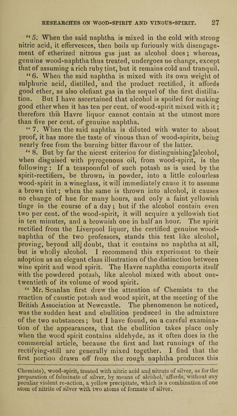 “ 5. When the said naphtha is mixed in the cold with strong nitric acid, it effervesces, then boils up furiously with disengage¬ ment of etherized nitrous gas just as alcohol does; whereas, genuine wood-naphtha thus treated, undergoes no change, except that of assuming a rich ruby tint, but it remains cold and tranquil. “ 6. When the said naphtha is mixed with its own weight ot sulphuric acid, distilled, and the product rectified, it affords good ether, as also olefiant gas in the sequel of the first distilla¬ tion. But I have ascertained that alcohol is spoiled for making good ether when it has ten per cent, of wood-spirit mixed with it; therefore this Havre liquor cannot contain at the utmost more than five per cent, of genuine naphtha. “ 7. When the said naphtha is diluted with water to about proof, it has more the taste of vinous than of wood-spirits, being nearly free from the burning bitter flavour of the latter. “ 8. But by far the nicest criterion for distinguishing|alcohol, when disguised with pyrogenous oil, from wood-spirit, is the following: If a teaspoonful of such potash as is used by the spirit-rectifiers, be thrown, in powder, into a little colourless wood-spirit in a wineglass, it will immediately cause it to assume a brown tint; when the same is thrown into alcohol, it causes no change of hue for many hours, and only a faint yellowish tinge in the course of a day; but if the alcohol contain even two per cent, of the wood-spirit, it will acquire a yellowish tint in ten minutes, and a brownish one in half an hour. The spirit rectified from the Liverpool liquor, the certified genuine wood- naphtha of the two professors, stands this test like alcohol, proving, beyond all| doubt, that it contains no naphtha at all, but is wholly alcohol. I recommend this experiment to their adoption as an elegant class illustration of the distinction between wine spirit and wood spirit. The Havre naphtha comports itself with the powdered potash, like alcohol mixed with about one- twentieth of its volume of wood spirit. “ Mr. Scanlan first drew the attention of Chemists to the reaction of caustic potash and wood spirit, at the meeting of the British Association at Newcastle. The phenomenon he noticed, was the sudden heat and ebullition produced in the admixture of the two substances; but I have found, on a careful examina¬ tion of the appearances, that the ebullition takes place only when the wood spirit contains aldehyde, as it often does in the commercial article, because the first and last runnings of the rectifying-still are generally mixed together. I find that the first portion drawn off from the rough naphtha produces this Chemists), wood-spirit, treated with nitric acid and nitrate of silver, as for the preparation of fulminate of silver, by means of alcohol, affords, without any peculiar violent re-action, a yellow precipitate, which is a combination of one atom of nitrite of silver with two atoms of formate of silver.