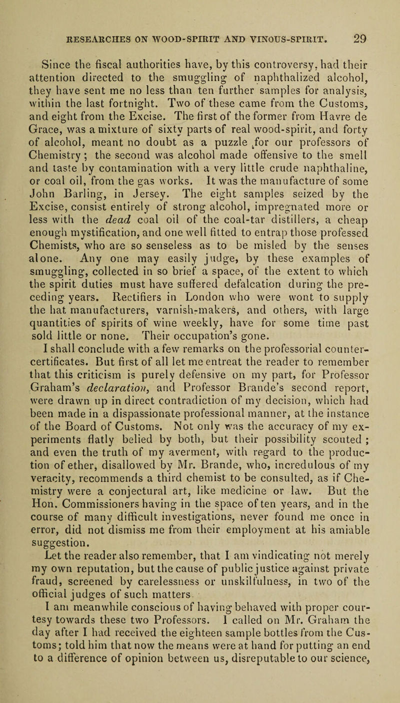 Since the fiscal authorities have, by this controversy, had their attention directed to the smuggling of naphthalized alcohol, they have sent me no less than ten further samples for analysis, within the last fortnight. Two of these came from the Customs, and eight from the Excise. The first of the former from Havre de Grace, was a mixture of sixty parts of real wood-spirit, and forty of alcohol, meant no doubt as a puzzle .for our professors of Chemistry; the second was alcohol made offensive to the smell and taste by contamination with a very little crude naphthaline, or coal oil, from the gas works. It was the manufacture of some John Barling, in Jersey. The eight samples seized by the Excise, consist entirely of strong alcohol, impregnated more or less with the dead coal oil of the coal-tar distillers, a cheap enough mystification, and one well fitted to entrap those professed Chemists, who are so senseless as to be misled by the senses alone. Any one may easily judge, by these examples of smuggling, collected in so brief a space, of the extent to which the spirit duties must have suffered defalcation during the pre¬ ceding years. Rectifiers in London who were wont to supply the hat manufacturers, varnish-makers, and others, with large quantities of spirits of wine weekly, have for some time past sold little or none. Their occupation’s gone. I shall conclude with a few remarks on the professorial counter¬ certificates. But first of all let me entreat the reader to remember that this criticism is purely defensive on my part, for Professor Graham’s declaration, and Professor Braude’s second report, were drawn up indirect contradiction of my decision, which had been made in a dispassionate professional manner, at the instance of the Board of Customs. Not only was the accuracy of my ex¬ periments flatly belied by both, but their possibility scouted ; and even the truth of my averment, with regard to the produc¬ tion of ether, disallowed by Mr. Brande, who, incredulous of my veracity, recommends a third chemist to be consulted, as if Che¬ mistry were a conjectural art, like medicine or law. But the Hon. Commissionershaving in the space often years, and in the course of many difficult investigations, never found me once in error, did not dismiss me from their employment at his amiable suggestion. Let the reader also remember, that I am vindicating not merely my own reputation, but the cause of public justice against private fraud, screened by carelessness or unskilfulness, in two of the official judges of such matters I am meanwhile conscious of having behaved with proper cour¬ tesy towards these two Professors. 1 called on Mr. Graham the day after I had received the eighteen sample bottles from the Cus¬ toms; told him that now the means were at hand for putting an end to a difference of opinion between us, disreputable to our science,