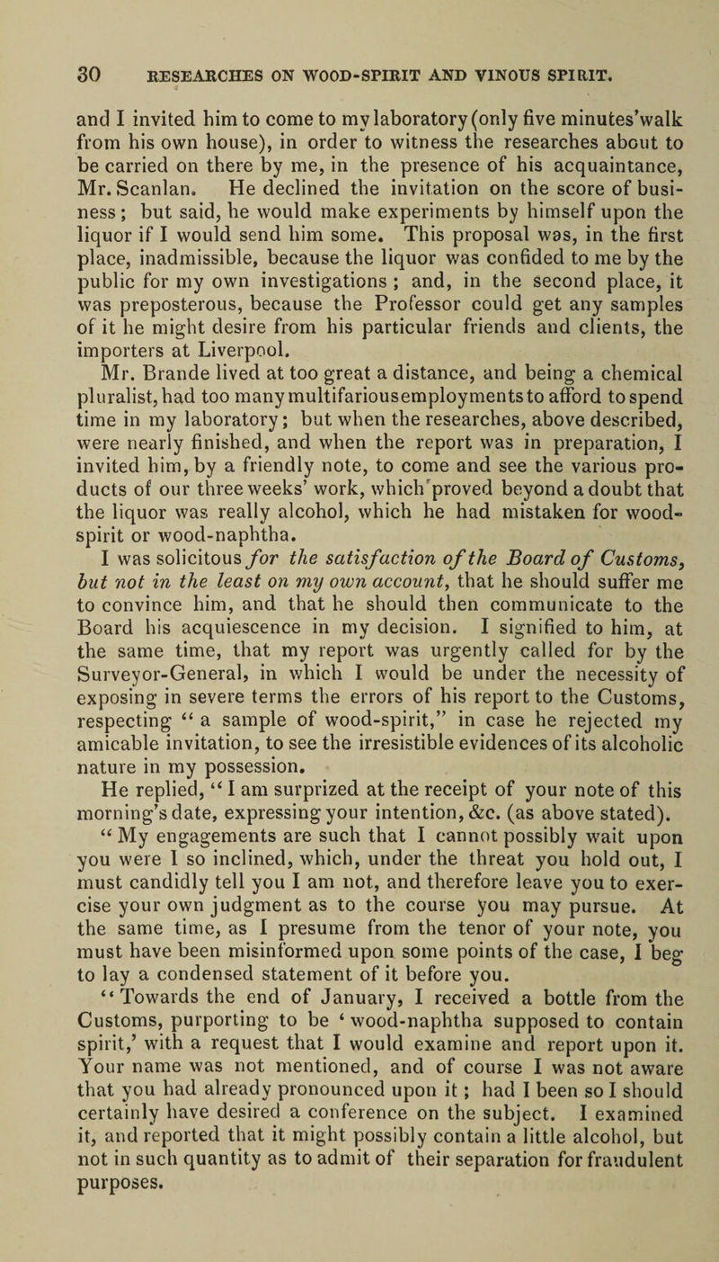 and I invited him to come to my laboratory (only five minutes’walk from his own house), in order to witness the researches about to be carried on there by me, in the presence of his acquaintance, Mr. Scanlan. He declined the invitation on the score of busi¬ ness ; but said, he would make experiments by himself upon the liquor if I would send him some. This proposal was, in the first place, inadmissible, because the liquor was confided to me by the public for my own investigations ; and, in the second place, it was preposterous, because the Professor could get any samples of it he might desire from his particular friends and clients, the importers at Liverpool. Mr. Brande lived at too great a distance, and being a chemical pluralist, had too many multifariousemploymentsto afford to spend time in my laboratory; but when the researches, above described, were nearly finished, and when the report was in preparation, I invited him, by a friendly note, to come and see the various pro¬ ducts of our three weeks’ work, whichrproved beyond a doubt that the liquor was really alcohol, which he had mistaken for wood- spirit or wood-naphtha. I was solicitous for the satisfaction of the Board of Customs, but not in the least on my own account, that he should suffer me to convince him, and that he should then communicate to the Board his acquiescence in my decision. I signified to him, at the same time, that my report was urgently called for by the Surveyor-General, in which I would be under the necessity of exposing in severe terms the errors of his report to the Customs, respecting “ a sample of wood-spirit,” in case he rejected my amicable invitation, to see the irresistible evidences of its alcoholic nature in my possession. He replied, “ I am surprized at the receipt of your note of this morning’s date, expressing your intention, &amp;c. (as above stated). “ My engagements are such that I cannot possibly wait upon you were I so inclined, which, under the threat you hold out, I must candidly tell you I am not, and therefore leave you to exer¬ cise your own judgment as to the course you may pursue. At the same time, as I presume from the tenor of your note, you must have been misinformed upon some points of the case, I beg to lay a condensed statement of it before you. “ Towards the end of January, I received a bottle from the Customs, purporting to be ‘ wood-naphtha supposed to contain spirit,’ with a request that I would examine and report upon it. Your name was not mentioned, and of course I was not aware that you had already pronounced upon it; had I been so I should certainly have desired a conference on the subject. I examined it, and reported that it might possibly contain a little alcohol, but not in such quantity as to admit of their separation for fraudulent purposes.