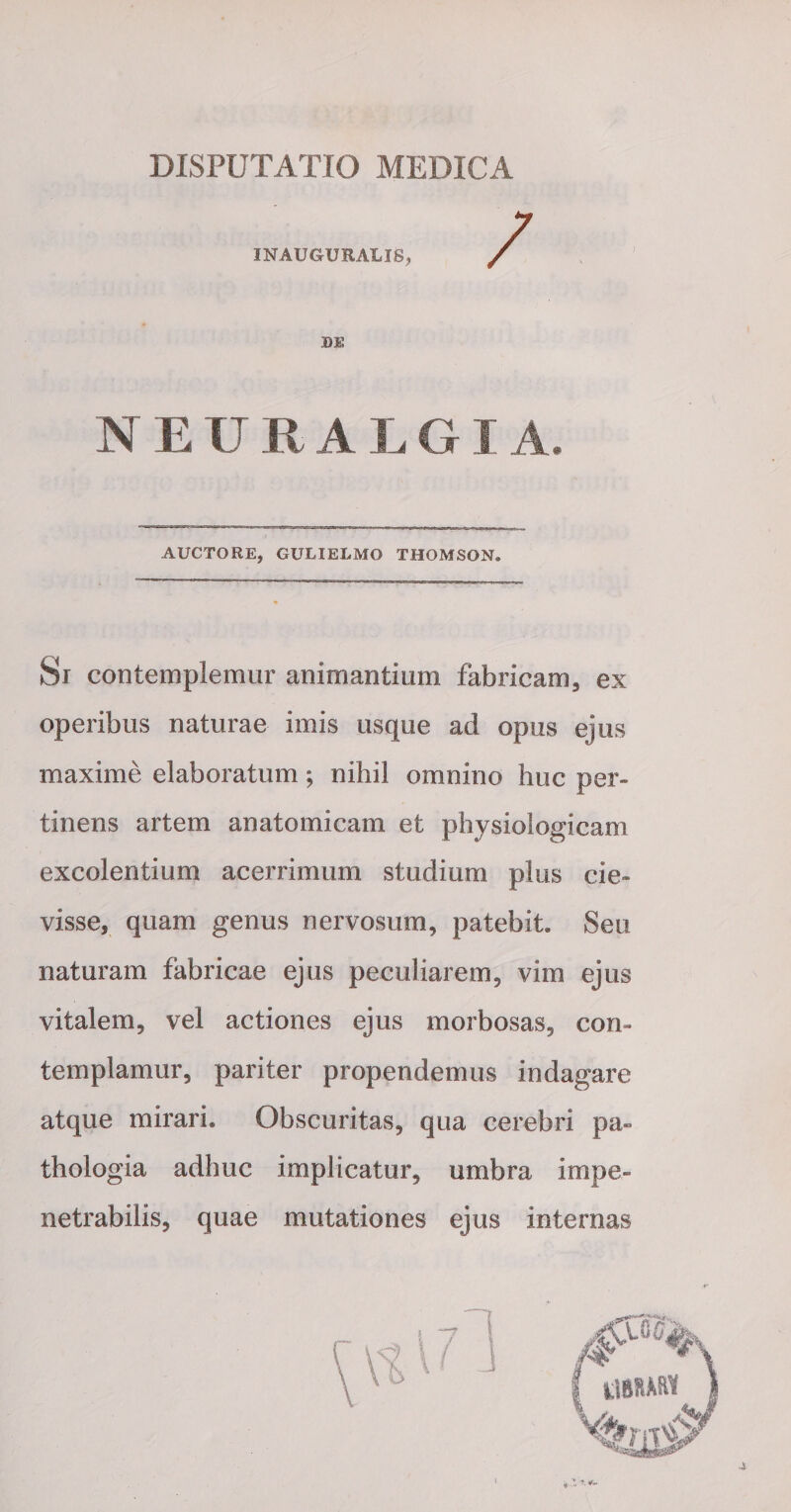 DISPUTATIO MEDICA INAUGURALIS, DE N E U R A L GI A. AUCTORE, GULIELMO THOMSON. Si contemplemur animantium fabricam, ex operibus naturae imis usque ad opus ejus maxime elaboratum; nihil omnino huc per¬ tinens artem anatomicam et physiologicam excolentium acerrimum studium plus cie- visse, quam genus nervosum, patebit. Seu naturam fabricae ejus peculiarem, vim ejus vitalem, vel actiones ejus morbosas, con¬ templamur, pariter propendemus indagare atque mirari. Obscuritas, qua cerebri pa» thologia adhuc implicatur, umbra impe¬ netrabilis, quae mutationes ejus internas