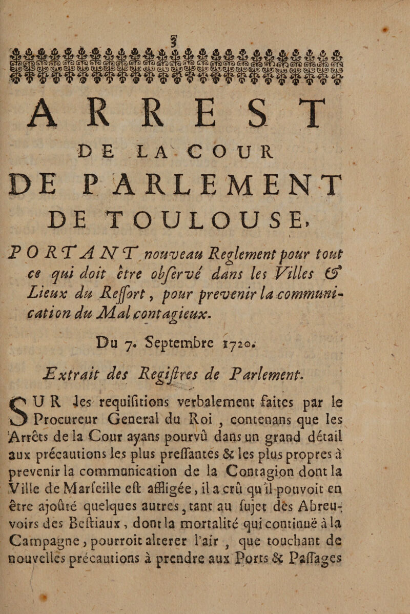 D E L A C O U R DE PARLEMENT DE TOULOUSE. \ P 0 RV A 2V” T nouveau Reglement pour tout ce qui doit être obfèrvé dans les Villes £5* Lieux du Rejfort, pour prévenir la communia cation du Aial contagieux. Du 7. Septembre 172©.- JEx trait des Registres de Parlement• ■ _ / (Q U R 4es requifitions verbalement faites par le O Procureur General du Roi , contenans que les Arrêts de la Cour ayans pourvu dans un grand détail aux précautions les plus prenantes & les plus propres à prévenir la communication de la Contagion dont la Ville de Marfeille eft affligée, il a cru qu'il pouvoit en être ajouté quelques autres 3 tant au fujet dés Abreu¬ voirs des Beftiaux, dont la mortalité qui continue à la Campagne s pourroic altérer l’air f que touchant de nouvelles précautions à prendre aux Ports & Paflages
