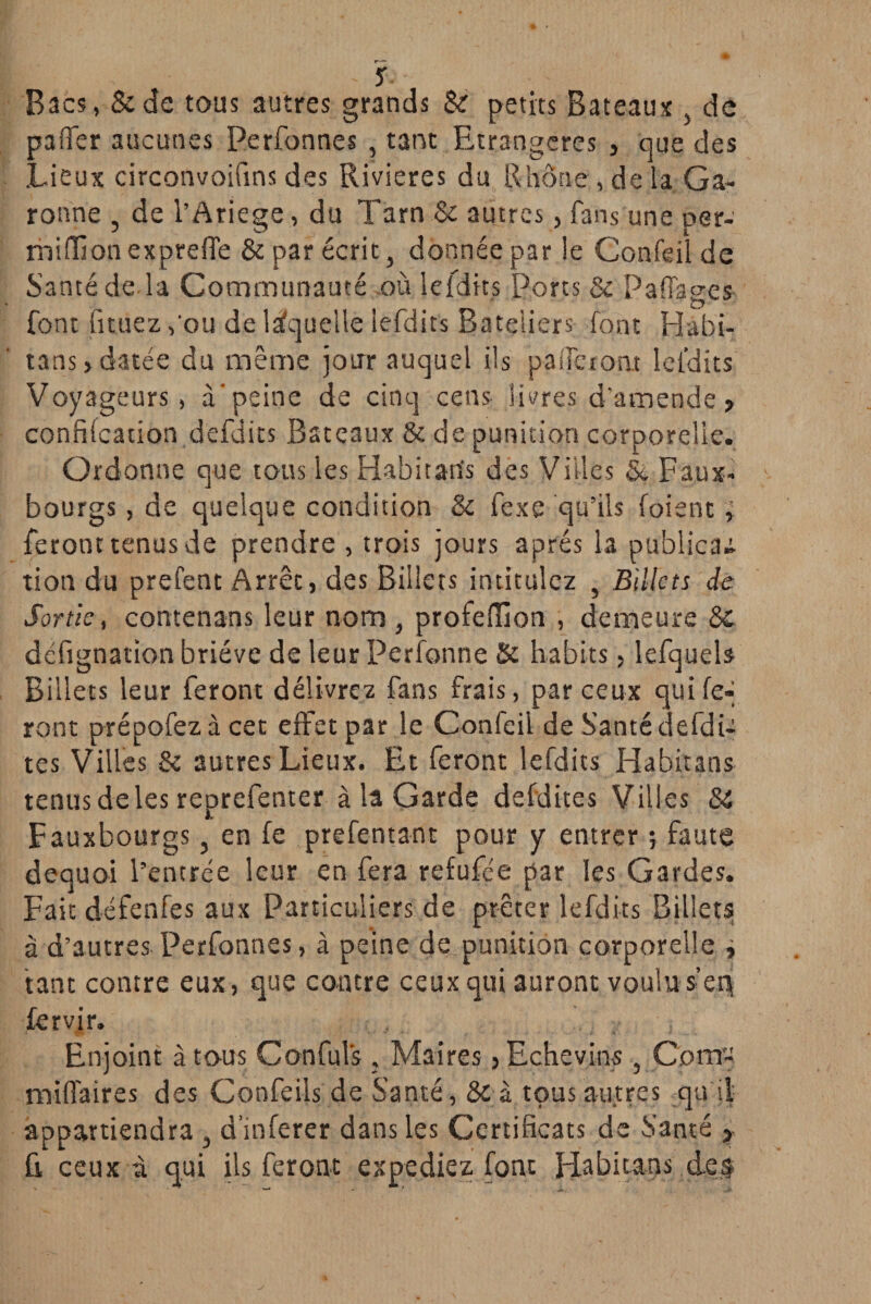 s Bacs, &de tous autres grands & petits Bateaux , de paffer aucunes Perfonnes , tant Etrangères , que des Lieux circonvoifins des Rivières du Rhône, de la Ga¬ ronne , de l’Ariege, du Tarn & autres, fans une per- miffionexpreffe & par écrit, donnée par le Confeil de Santé de là Communauté où lefdits Ports & Paffages font fituez ,'ou de laquelle lefdits Bateliers font Habi- tans, datée du même jour auquel ils paiTeront lefdits Voyageurs, à'peine de cinq cens- livres d’amende » confifcation defdits Bateaux & de punition corporelle. Ordonne que tous les Habitarîs des Villes &, Faux- bourgs , de quelque condition & fexe qu’ils foient ; feront tenus de prendre , trois jours après la publicaa tioti du prefent Arrêt, des Billets intitulez , Billets de Sortis, contenans leur nom, profeffion , demeure & défignationbriéve de leur Perfonne Si habits, lefquels Billets leur feront délivrez fans frais, par ceux qui fe¬ ront prépofezà cet effet par le Confeii de S’anté defdP tes Villes Se autres Lieux. Et feront lefdits Habitans tenus de les reprefenter à la Garde defdites Villes Si Fauxbourgs, en fe prefentant pour y entrer ; faute dequoi l’entrée leur en fera refufée par les Gardes. Fait défenfes aux Particuliers de prêter lefdits Billets à d’autres Perfonnes, à peine de punition corporelle ; tant contre eux, que contre ceux qui auront voulu sep fervjr. Enjoint à tous Confuls. Maires, Echevins , C.om- miffaires des Corsfeils de Santé, 8c à tous autres qu il appartiendra , d’inferer dans les Certificats de Santé > fi ceux à qui ils feront expédiez font Habitans des