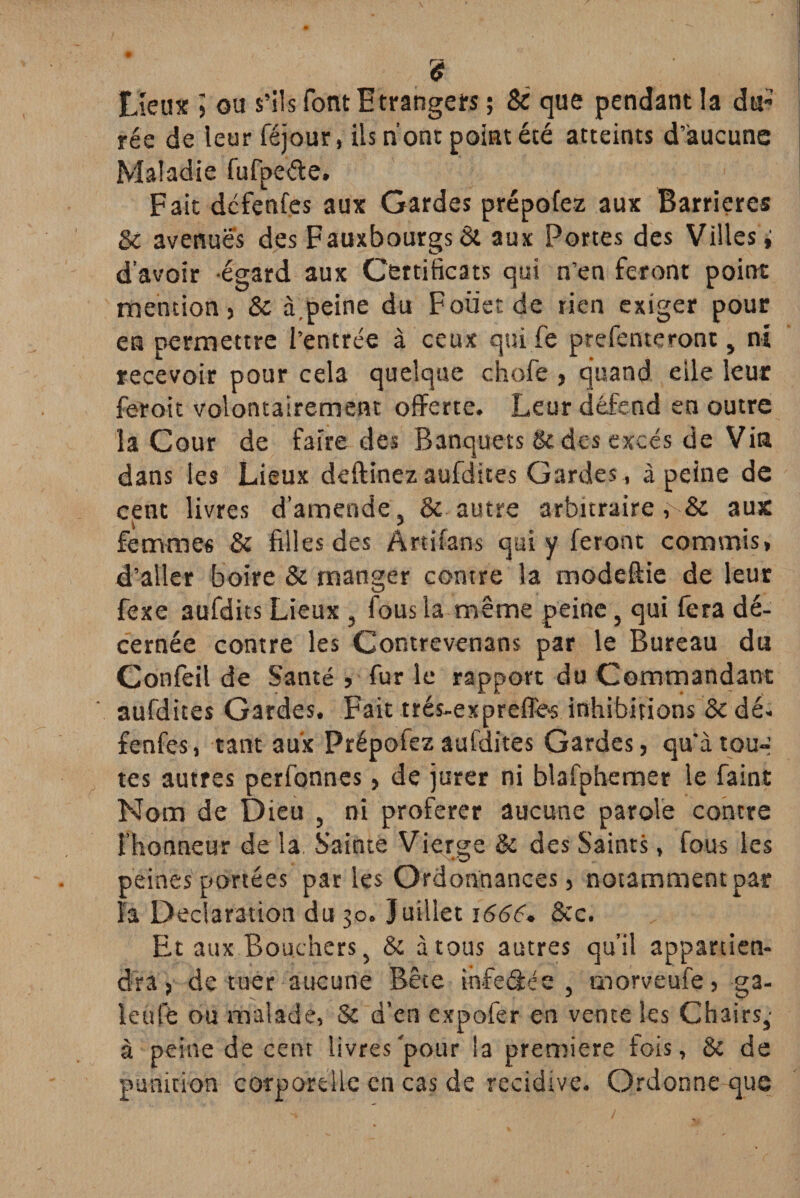£ Lieux ’> ou s’ils font Etrangers ; 8c que pendant la du¬ rée de leur féjour, Us n’ont point été atteints d’aucune Maladie fufpeéte. Fait dcfenfes aux Gardes prépofez aux Barrières 8c avenues des Fauxbourgs & aux Portes des Villes i d’avoir égard aux Certificats qui n’en feront point mention) 8c à.peine du Foïiet de rien exiger pour en permettre l’entrée à ceux qui fe prefenteront, ni recevoir pour cela quelque chofe , quand elle leur feroit volontairement offerte. Leur défend en outre la Cour de faire des Banquets & des excès de Vin dans les Lieux deftînez aufdites Gardes , à peine de cent livres d’amende, & autre arbitraire ,v& aux \ ? femmes 8c filles des Artifans qui y feront commis, d’aller boire & manger contre la modeftie de leur fexe aufdits Lieux , fous la même peine, qui fera dé¬ cernée contre les Contrevenans par le Bureau du Confeil de Santé » fur le rapport du Commandant aufdites Gardes. Fait trés-exprefle-s inhibitions 8c dé- fenfes, tant aux Prépofez aufdites Gardes ) qu’à tou-' tes autres perfonnes, de jurer ni blafphemer le faint Nom de Dieu , ni proférer aucune parole contre l’honneur de la. Sainte Vierge & des Saints, fous les peines portées parles Ordonnances) notamment par la Déclaration du 30. Juillet 1666, 8cc. Et aux Bouchers, & à tous autres qu’il appartien¬ dra) de tuer aucune Bête ihfe&ée , morveufe) ga¬ le u le ou malade, & d’en cxpofer en vente les Chairs,- à peine de cent livres'pour la première fois, 8c de punition corporelle en cas de récidivé. Ordonne que