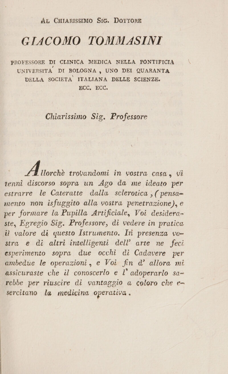 Al Chiarissimo Sig. Dottore GIACOMO TOMMASINI PROFESSORE DI CLINICA MEDICA NELLA PONTIFICIA UNIVERSITÀ DI BOLOGNA , UNO DEI QUARANTA DELLA SOCIETÀ ITALIANA DELLE SCIENZE. ECC. ECC. Chiarissimo Sig. Professore A, llorchb trovandomi in vostra casa, vi tenni discorso sopra un Ago da me ideato per estrarre le Cateratte dalla sclerotica > (pensa- mento non isfuggito alla vostra penetrazione), e per formare la Pupilla Artificiale, Voi desidera» ste, Egregio Sig. Professore, di vedere in pratica iì valore dì questo Istrumento. Irì presenza vo¬ stra e di altri intelligenti delV arte ne feci esperimento sopra due occhi di Cadavere per ambedue le operazioni, e Voi fin d’ allora mi assicuraste che il conoscerlo e E adoperarlo sa¬ rebbe per riuscire di vantaggio a coloro che e- serenano la medicina operativa.