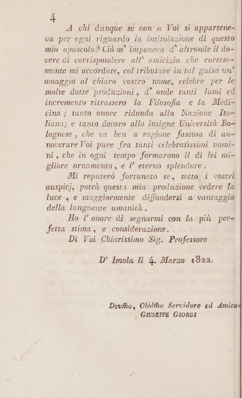 A chi dunque se non a Voi si appartene¬ va per ogni riguardo La intitolazione di questo mio opuscolo ? Ciò ni imponeva <l’ altronde il do¬ vere di corrispondere ali3 amicizia che cortese¬ mente mi accordate, col tributare in tal guisa un3 omaggio al chiaro vostro nome, celebre per le molte dotte produzioni, d’ onde tanti lumi ed incrementor ritrassero la Filosofia e la Medi¬ cina ; tanto onore ridonda alla Nazione Ita¬ lianei; e tanto decoro alla insigne Università Bo- lognese y che va ben a ragione fastosa di an¬ noverare Voi pure fra tanti celebratissimi uomi¬ ni , che in ogni tempo formarono il di lei mi¬ gliore ornamento , e l3 eterno splendore . Mi reputerò fortunato se, sotto i vostri auspicj, potrà questa mia produzione vedere la luce , e maggiormente diffondersi a vantaggio della languente umanità . Ho V onore di segnarmi con la più per« fetta stima, e considerazione. Di Voi Chiarissimo Sig. Professore D3 Imola li 4. Marzo 1822, Devino, GbbJfho Servidore ed Amico Giuseppe Giorgi