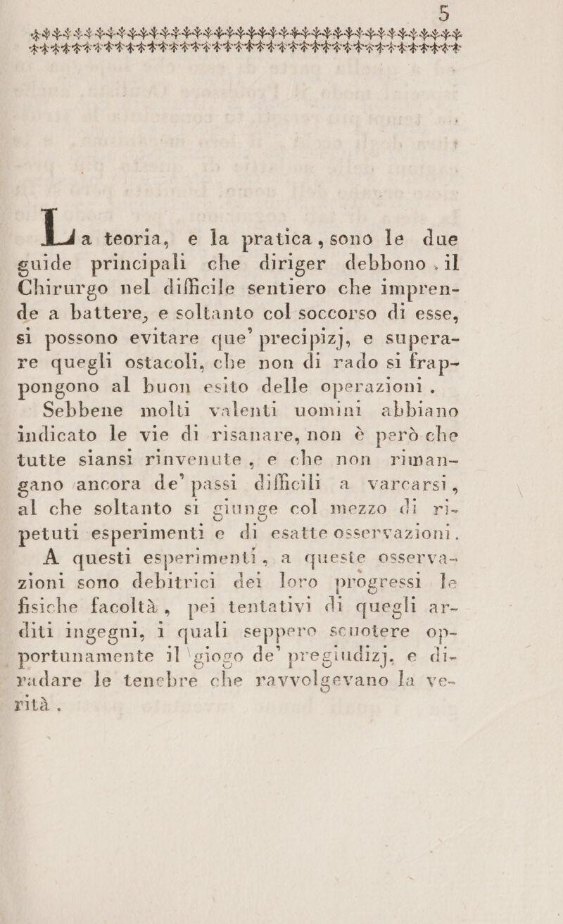 JLj a teoria, e la pratica, sono le due guide principali che diriger debbono > il Chirurgo nel difficile sentiero che impren¬ de a battere., e soltanto col soccorso di esse, si possono evitare que’ precipizj, e supera¬ re quegli ostacoli, che non di rado si frap¬ pongono al buon esito delle operazioni . Sebbene molti valenti uomini abbi ano indicato le vie di risanare, non è però che tutte siansi rinvenute , e ohe non riman¬ gano ancora de’ passi difficili a varcarsi , al che soltanto si cimi fife col mezzo d i ri- petuti esperimenti e di esatte osservazioni. A questi esperimenti , a queste osserva¬ zioni sono debitrici dei loro progressi le fisiche facoltà, pei tentativi di quegli ar¬ diti ingegni, i quali seppero scuotere op¬ portunamente il giogo de’ pregiudizi, e di¬ radare le tenebre che ravvolgevano la ve¬ rità .