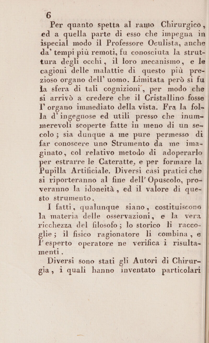 Per quanto spetta al ramo Chirurgico, ed a quella parte di esso che impegna in ispecial modo il Professore Oculista, anche da’ tempi più remoti, fu conosciuta la strut¬ tura degli occhi, il loro mecanismo, e le cagioni delle malattie di questo più pre¬ zioso organo dell’ uomo. Limitata però si fu la sfera di tali cognizioni , per modo che si arrivò a credere che il Cristallino fosse 1’ organo immediato della vista. Fra la fol¬ la d’ingegnose ed utili presso che inum¬ ili ere voli scoperte fatte in meno di un se¬ colo ; sia dunque a me pure permesso di far conoscere uno Strumento da me ima¬ ginato, col relativo metodo di adoperarlo per estrarre le Cateratte., e per formare la Pupilla Artificiale. Diversi casi pratici che si riporteranno al line dell' Opuscolo, pro¬ veranno la idoneità , ed il valore di que¬ sto strumento. I fatti, qualunque siano, costituiscono la materia delle osservazioni, e la vera ricchezza del filosofo ; lo storico li racco- glie ; il fisico ragionatore li combina , e V esperto operatore ne verifica i risulta- menti . Diversi sono stati gli Autori di Chirur¬ gia , i quali hanno inventato particolari