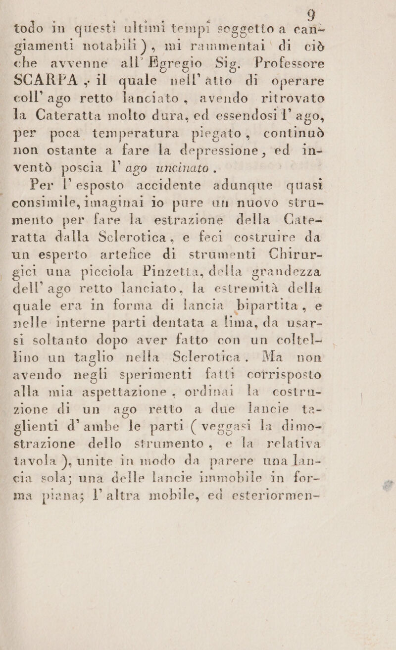 tocìo in questi aitimi tempi soggetto a ean** giamenti notabili}, mi rammentai ' di ciò che avvenne ali Egregio Sig. Professore SCARPA ,• il quale nell1 atto di operare coll’ ago retto lanciato , avendo ritrovato la Cateratta molto dura, ed essendosi !’ ago, per poca temperatura piegato , continuò non ostante a fare la depressione., ed in¬ ventò poscia F ago uncinato . Per 1’ esposto accidente adunque quasi consimile, invaginai io pure un nuovo stru¬ mento per fare la estrazione della Cate¬ ratta dalla Sclerotica, e feci costruire da un esperto artefice di strumenti Chirur¬ gici una picciola Pinzetta, delia grandezza dell’aa;o retto lanciato, la estremità della D .... quale era in forma di lancia bipartita , e nelle interne parti dentata a lima, da usar¬ si soltanto dopo aver fatto con un coltel¬ lino un taglio nella Sclerotica . Ma non avendo negli sperimenti fatti corrisposto alla mia aspettazione , ordinai la costru¬ zione di un ago retto a due lancie ta¬ glienti d’ ambe le parti ( veggasi la dimo¬ strazione dello strumento , e la relativa tavola unite in modo da parere una lan¬ cia sola; una delle lancie immobile in for¬ ma piana; F altra mobile, ed esteriormen-