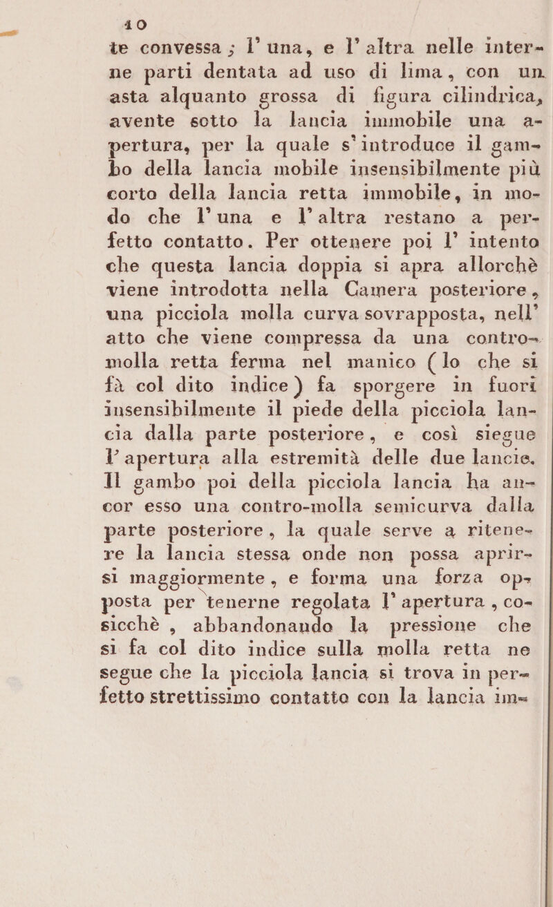 IO te convessa; F una, e l’altra nelle inter¬ ne parti dentata ad uso di lima, con un asta alquanto grossa di figura cilindrica, avente sotto la lancia immobile una a- pertura, per la quale $’ introduce il gam¬ bo della lancia mobile insensibilmente più corto della lancia retta immobile, in mo¬ do che r una e l’altra restano a per¬ fetto contatto. Per ottenere poi 1’ intento che questa lancia doppia si apra allorché viene introdotta nella Camera posteriore, una picciola molla curva sovrapposta, nell’ atto che viene compressa da una contro¬ molla retta ferma nel manico ( lo che si fà col dito indice ) fa sporgere in fuori insensibilmente il piede della picciola lan¬ cia dalla parte posteriore, e così siegue P apertura alla estremità delle due lancio, II gambo poi della picciola lancia ha an¬ cor esso una contro-molla semicurva dalia parte posteriore , la quale serve a ritene¬ re la lancia stessa onde non possa aprir¬ si maggiormente, e forma una forza op^ posta per tenerne regolata V apertura , co¬ sicché , abbandonando la pressione che si fa col dito indice sulla molla retta ne segue che la picciola lancia si trova in per¬ fetto strettissimo contatto con la lancia ini**