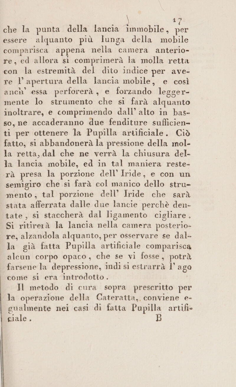 die la punta della lancia immobile, per essere alquanto più lunga della mobile comparisca appena nella camera anterio¬ re , ed allora si comprimerà la molla retta con la estremità del dito indice per ave¬ re r apertura della lancia mobile, e così aneli’ essa perforerà , e forzando legger¬ mente lo strumento che si farà alquanto inoltrare, e comprimendo dall’ alto in bas¬ so, ne accaneranno due fenditure sufficien¬ ti per ottenere la Pupilla artificiale . Ciò fatto, si abbandonerà la pressione della inol¬ ia retta., dal die ne verrà la chiusura del¬ la lancia mobile, ed in tal maniera reste¬ rà presa la porzione dell’Iride, e con un semi giro che si farà col manico dello stru¬ mento , tal porzione dell’ Iride che sarà stata afferrata dalle due lancie perchè den¬ tate , si staccherà dal ligamento cigliare 0 Si ritirei à la lancia nella camera posterio¬ re, alzandola alquanto, per osservare se dal¬ la già fatta Pupilla artificiale comparisca alcun corpo opaco , che se vi fosse , potrà farsene la depressione, indi si estrarrà V ago come si era introdotto . Il metodo di cura sopra prescritto per la operazione della Cateratta, conviene e- gualmente nei casi di fatta Pupilla artifU ci ale . B