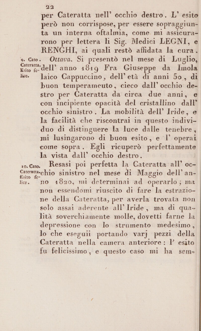 pei Cateratta nell’ occhio destro . L’ esito però non corrispose, per essere sopraggiun¬ ta un interna oftalmia, come mi assicura¬ rono per lettera li Sig. Medici LEGNI, e RENGHI, ai quali restò affidata la cura . 9. Caso. Ottava. Si presentò nel mese di Luglio, £™àelV anno 1819 Fra Giuseppe da Imola ^e* laico Cappuccino^ dell’età di anni 5o , di Buon temperameuto, cieco dall’occhio de¬ stro per Cateratta da circa due anni, e con incipiente opacità del cristallino dalF occhio sinistro. La mobilità dell’ Iride, e la facilità che riscontrai in questo indivi¬ duo di distinguere la luce dalle tenebre , mi lusingarono di buon esito , e 1’ operai come sopra . Egli ricuperò perfettamente la vista dall’ occhio destro. 10. Caso. Resasi poi perfetta la Cateratta all’ oc- Cateratta.^hi0 sinistro nel mese di Maggio dell’ an- Esito fé- oO lice. no 1820, mi determinai ad operarlo; ma non essendomi riuscito di fare la estrazio¬ ne delia Cateratta., per averla trovata non solo assai aderente all’ Iride , ma di qua¬ lità soverchiamente molle, dovetti farne la depressione con lo strumento medesimo, lo che eseguii portando varj pezzi della Cateratta nella camera anteriore : V esito fu felicissimo, e questo caso mi ha seni- /