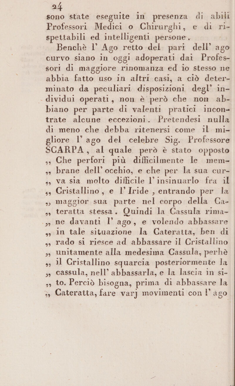 *4 sono state eseguite in presenza eli abili Professori Medici o Chirurghi, e di ri- spettabili ed intelligenti persone. Benché F Ago retto dei pari deli’ ago curvo siano in oggi adoperati dai Profes¬ sori di maggiore rinomanza ed io stesso ne abbia fatto uso in altri casi, a ciò deter¬ minato da peculiari disposizioni degl’ in¬ dividui operati , non è però che non ab¬ biano per parte di valenti pratici incon¬ trate alcune eccezioni . Pretendesi nulla di meno che debba ritenersi come il mi¬ gliore P ago del celebre Sig. Professore SCARPA , al quale però è stato opposto ,, Che perfori più diffidi mente le meni- ,, brane dell’ occhio, e che per la sua cur- 4, va sia molto difficile P insinuarlo fra il 4, Cristallino , e P Iride ^ entrando per la ?j> maggior sua parte nel corpo della Ca- ,, ter atta stessa . Quindi la Cassula rima- ne davanti P ago , e volendo abbassare ,, in tale situazione la Cateratta, ben di „ rado si riesce ad abbassare il Cristallino „ unitamente alla medesima Cassula, perhè „ il Cristallino squarcia posteriormente la cassula, nelP abbassarla, e la lascia in si- ,, to. Perciò bisogna, prima di abbassare la Cateratta, fare varj movimenti con P ago